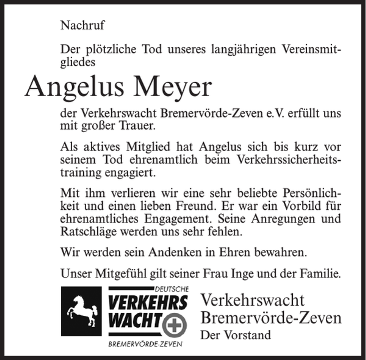 <p>Nachruf<br />Der plötzliche Tod unseres langjährigen Vereinsmitgliedes</p><p>Angelus Meyer</p><p>der Verkehrswacht Bremervörde-Zeven e.V. erfüllt uns<br />mit großer Trauer.<br />Als aktives Mitglied hat Angelus sich bis kurz vor<br />seinem Tod ehrenamtlich beim Verkehrssicherheitstraining engagiert.<br />Mit ihm verlieren wir eine sehr beliebte Persönlichkeit und einen lieben Freund. Er war ein Vorbild für<br />ehrenamtliches Engagement. Seine Anregungen und<br />Ratschläge werden uns sehr fehlen.<br />Wir werden sein Andenken in Ehren bewahren.<br />Unser Mitgefühl gilt seiner Frau Inge und der Familie.</p><p>Verkehrswacht<br />Bremervörde-Zeven<br />Der Vorstand</p>