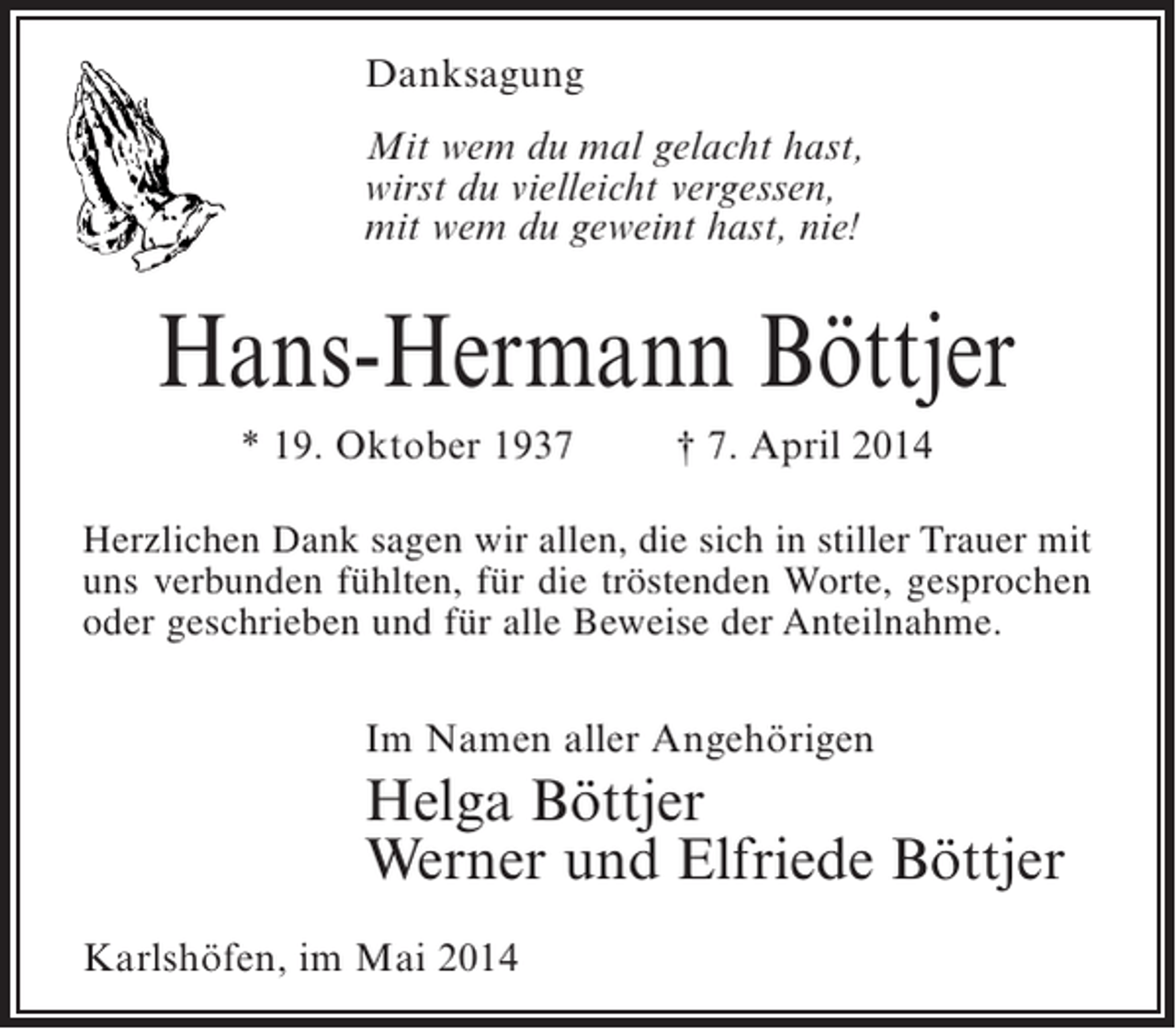 <p>Danksagung<br />Mit wem du mal gelacht hast,<br />wirst du vielleicht vergessen,<br />mit wem du geweint hast, nie!</p><p>Hans-Hermann Böttjer<br />* 19. Oktober 1937 † 7. April 2014<br />Herzlichen Dank sagen wir allen, die sich in stiller Trauer mit<br />uns verbunden fühlten, für die tröstenden Worte, gesprochen<br />oder geschrieben und für alle Beweise der Anteilnahme.<br />Im Namen aller Angehörigen</p><p>Helga Böttjer<br />Werner und Elfriede Böttjer<br />Karlshöfen, im Mai 2014</p>