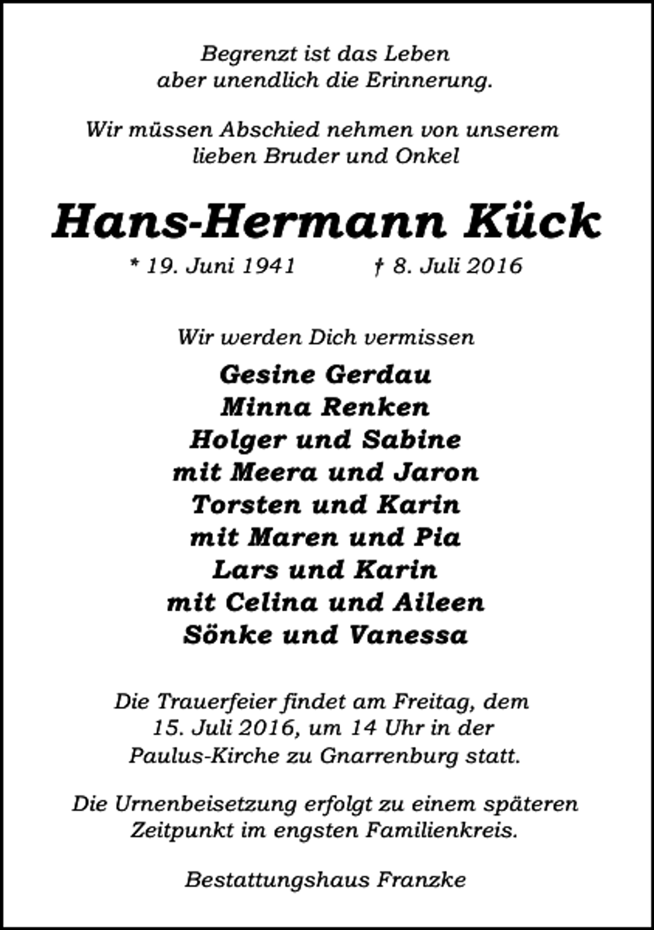 <p>Begrenzt ist das Leben<br />aber unendlich die Erinnerung.<br />Wir müssen Abschied nehmen von unserem<br />lieben Bruder und Onkel</p><p>Hans-Hermann Kück<br />* 19. Juni 1941</p><p>† 8. Juli 2016</p><p>Wir werden Dich vermissen</p><p>Gesine Gerdau<br />Minna Renken<br />Holger und Sabine<br />mit Meera und Jaron<br />Torsten und Karin<br />mit Maren und Pia<br />Lars und Karin<br />mit Celina und Aileen<br />Sönke und Vanessa<br />Die Trauerfeier findet am Freitag, dem<br />15. Juli 2016, um 14 Uhr in der<br />Paulus-Kirche zu Gnarrenburg statt.<br />Die Urnenbeisetzung erfolgt zu einem späteren<br />Zeitpunkt im engsten Familienkreis.<br />Bestattungshaus Franzke</p>