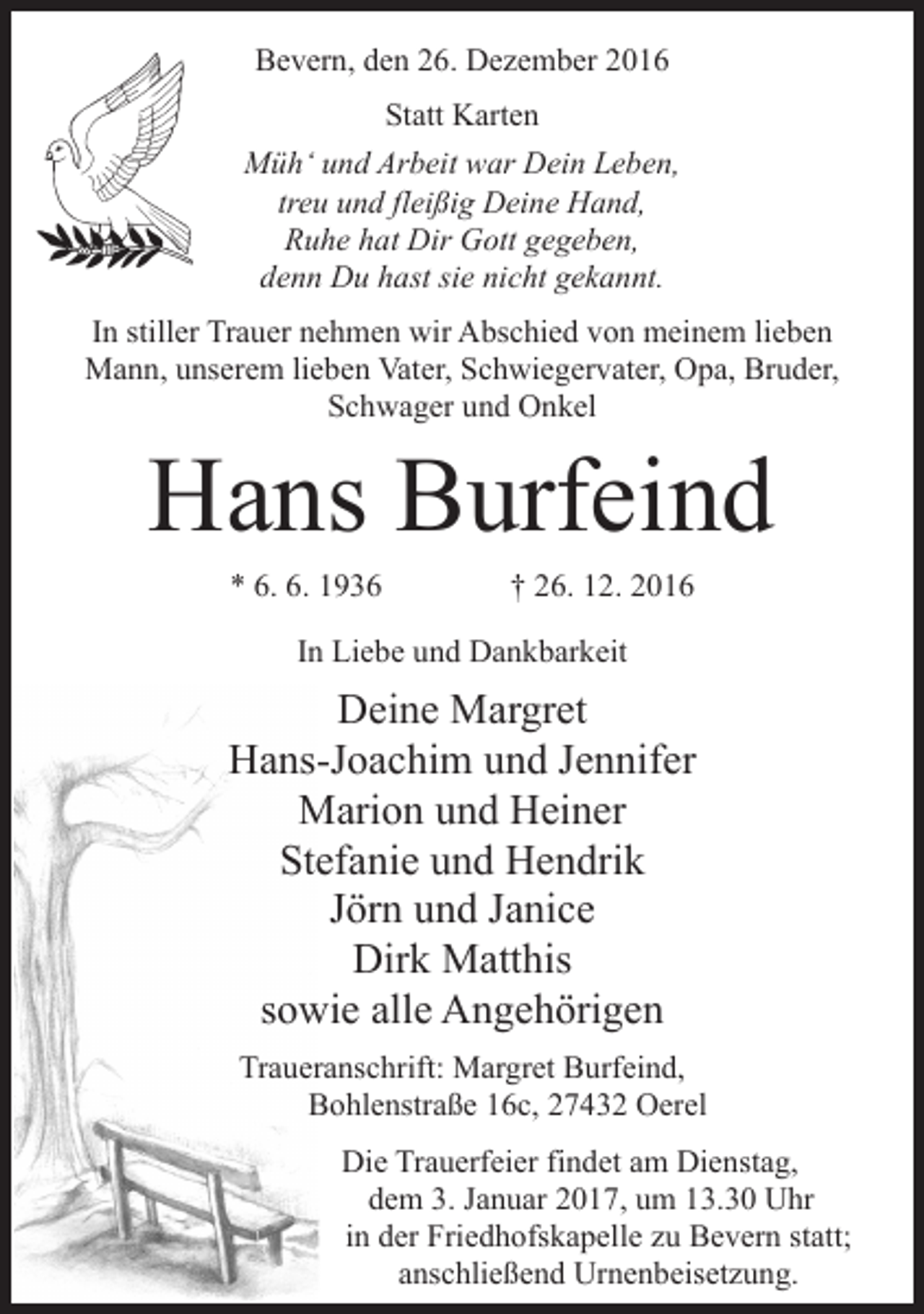 <p>Bevern, den 26. Dezember 2016<br />Statt Karten<br />Müh‘ und Arbeit war Dein Leben,<br />treu und fleißig Deine Hand,<br />Ruhe hat Dir Gott gegeben,<br />denn Du hast sie nicht gekannt.<br />In stiller Trauer nehmen wir Abschied von meinem lieben<br />Mann, unserem lieben Vater, Schwiegervater, Opa, Bruder,<br />Schwager und Onkel</p><p>Hans Burfeind<br />* 6. 6. 1936 † 26. 12. 2016<br />In Liebe und Dankbarkeit</p><p>Deine Margret<br />Hans-Joachim und Jennifer<br />Marion und Heiner<br />Stefanie und Hendrik<br />Jörn und Janice<br />Dirk Matthis<br />sowie alle Angehörigen<br />Traueranschrift: Margret Burfeind,<br />Bohlenstraße 16c, 27432 Oerel<br />Die Trauerfeier findet am Dienstag,<br />dem 3. Januar 2017, um 13.30 Uhr<br />in der Friedhofskapelle zu Bevern statt;<br />anschließend Urnenbeisetzung.</p>