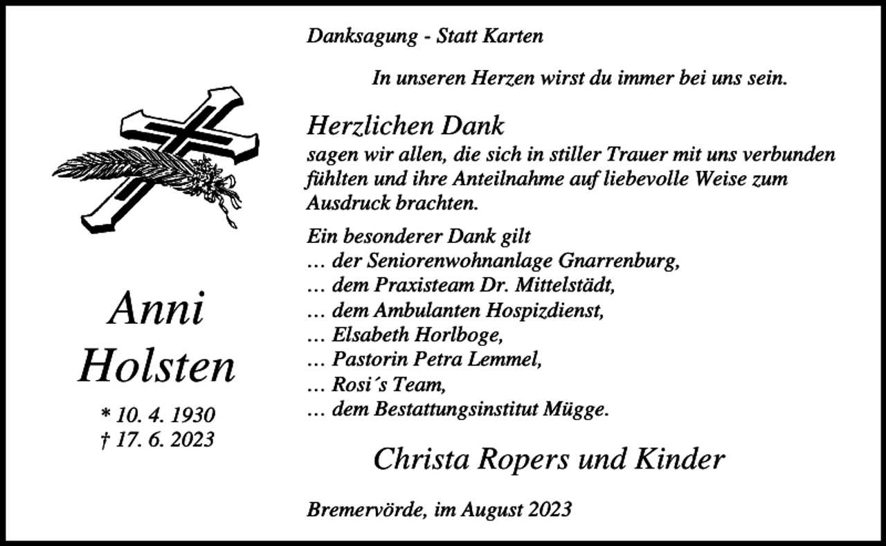 <p>Danksagung - Statt Karten<br />In unseren Herzen wirst du immer bei uns sein.</p><p>Herzlichen Dank<br />sagen wir allen, die sich in stiller Trauer mit uns verbunden<br />fühlten und ihre Anteilnahme auf liebevolle Weise zum<br />Ausdruck brachten.</p><p>Anni<br />Holsten<br />* 10. 4. 1930<br />† 17. 6. 2023</p><p>Ein besonderer Dank gilt<br />… der Seniorenwohnanlage Gnarrenburg,<br />… dem Praxisteam Dr. Mittelstädt,<br />… dem Ambulanten Hospizdienst,<br />… Elsabeth Horlboge,<br />… Pastorin Petra Lemmel,<br />… Rosi´s Team,<br />… dem Bestattungsinstitut Mügge.</p><p>Christa Ropers und Kinder<br />Bremervörde, im August 2023</p>