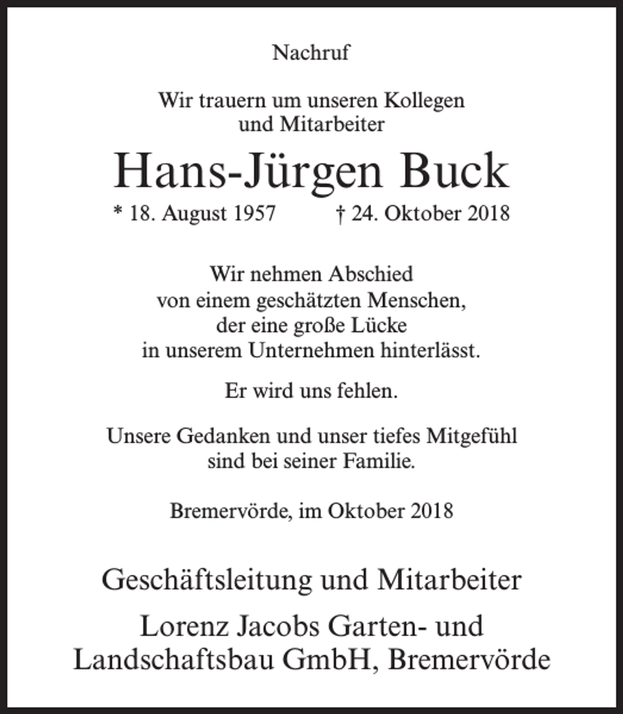 <p>Nachruf<br />Wir trauern um unseren Kollegen<br />und Mitarbeiter</p><p>Hans-Jürgen Buck<br />* 18. August 1957</p><p>† 24. Oktober 2018</p><p>Wir nehmen Abschied<br />von einem geschätzten Menschen,<br />der eine große Lücke<br />in unserem Unternehmen hinterlässt.<br />Er wird uns fehlen.<br />Unsere Gedanken und unser tiefes Mitgefühl<br />sind bei seiner Familie.<br />Bremervörde, im Oktober 2018</p><p>Geschäftsleitung und Mitarbeiter<br />Lorenz Jacobs Garten- und<br />Landschaftsbau GmbH, Bremervörde</p>