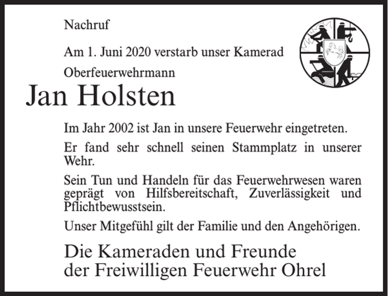 <p>Nachruf<br />Am 1. Juni 2020 verstarb unser Kamerad<br />Oberfeuerwehrmann</p><p>Jan Holsten<br />Im Jahr 2002 ist Jan in unsere Feuerwehr eingetreten.<br />Er fand sehr schnell seinen Stammplatz in unserer<br />Wehr.<br />Sein Tun und Handeln für das Feuerwehrwesen waren<br />geprägt von Hilfsbereitschaft, Zuverlässigkeit und<br />Pflichtbewusstsein.<br />Unser Mitgefühl gilt der Familie und den Angehörigen.</p><p>Die Kameraden und Freunde<br />der Freiwilligen Feuerwehr Ohrel</p>