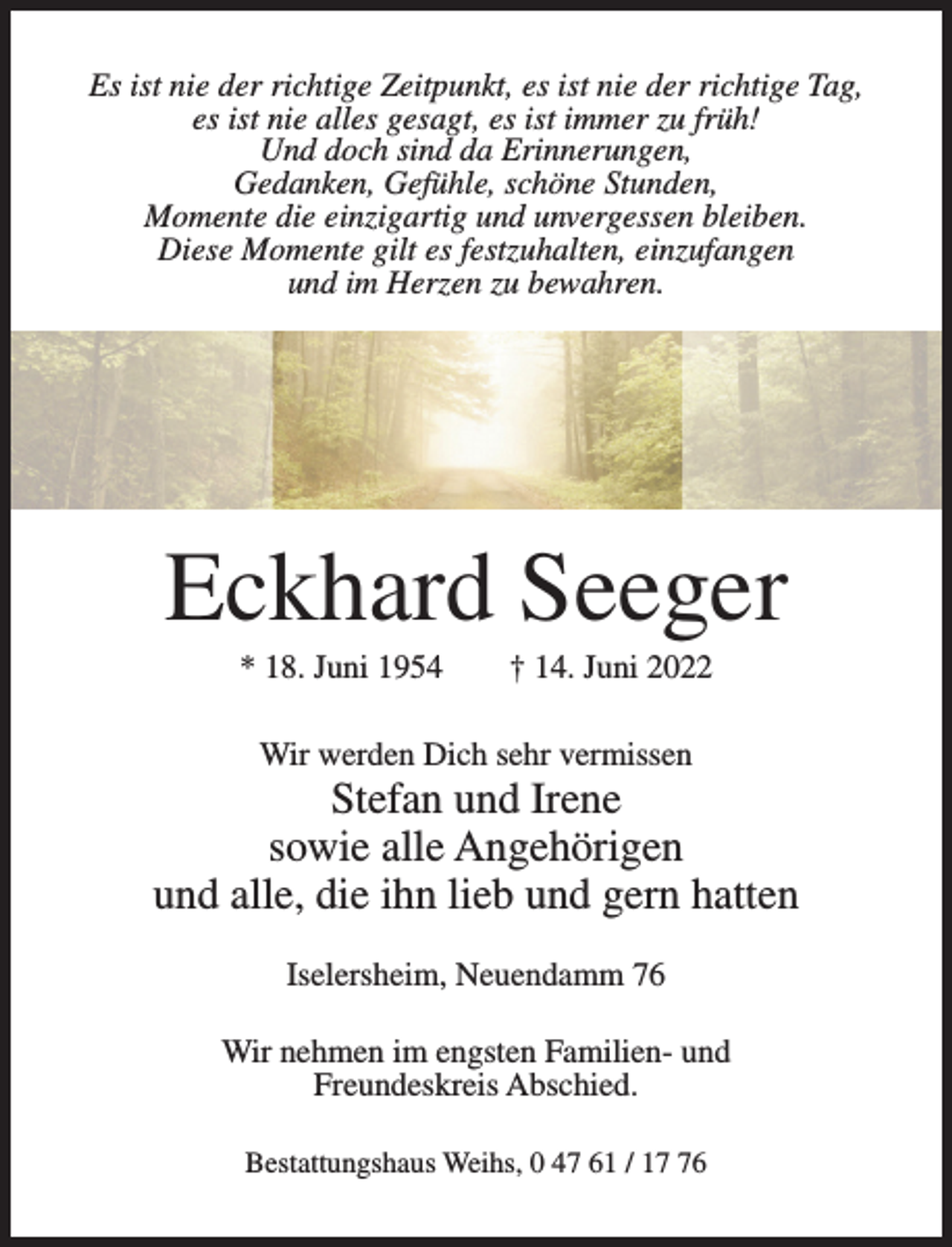 <p>Es ist nie der richtige Zeitpunkt, es ist nie der richtige Tag,<br />es ist nie alles gesagt, es ist immer zu früh!<br />Und doch sind da Erinnerungen,<br />Gedanken, Gefühle, schöne Stunden,<br />Momente die einzigartig und unvergessen bleiben.<br />Diese Momente gilt es festzuhalten, einzufangen<br />und im Herzen zu bewahren.</p><p>Eckhard Seeger<br />* 18. Juni 1954</p><p>† 14. Juni 2022</p><p>Wir werden Dich sehr vermissen</p><p>Stefan und Irene<br />sowie alle Angehörigen<br />und alle, die ihn lieb und gern hatten<br />Iselersheim, Neuendamm 76<br />Wir nehmen im engsten Familien- und<br />Freundeskreis Abschied.<br />Bestattungshaus Weihs, 0 47 61 / 16</p>