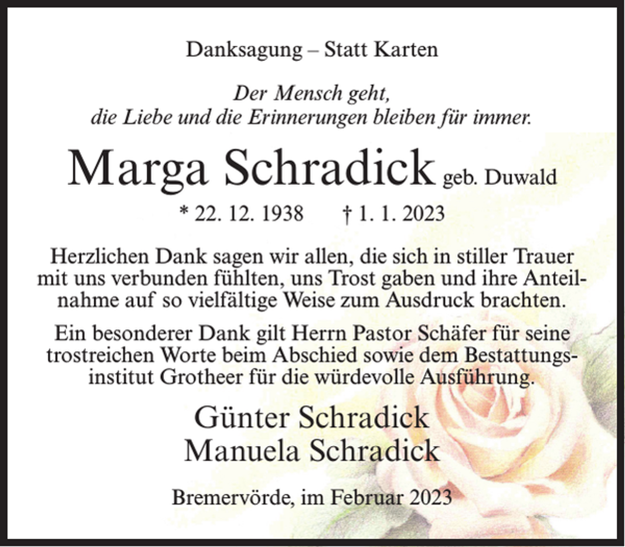 <p>Danksagung – Statt Karten<br />Der Mensch geht,<br />die Liebe und die Erinnerungen bleiben für immer.</p><p>Marga Schradick geb. Duwald<br />* 22. 12. 1938</p><p>† 1. 1. 2023</p><p>Herzlichen Dank sagen wir allen, die sich in stiller Trauer<br />mit uns verbunden fühlten, uns Trost gaben und ihre Anteilnahme auf so vielfältige Weise zum Ausdruck brachten.<br />Ein besonderer Dank gilt Herrn Pastor Schäfer für seine<br />trostreichen Worte beim Abschied sowie dem Bestattungsinstitut Grotheer für die würdevolle Ausführung.</p><p>Günter Schradick<br />Manuela Schradick<br />Bremervörde, im Februar 2023</p>