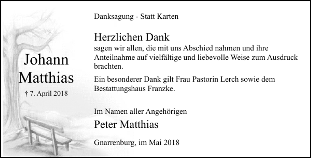 <p>Danksagung - Statt Karten</p><p>Herzlichen Dank</p><p>Johann<br />Matthias<br />† 7. April 2018</p><p>sagen wir allen, die mit uns Abschied nahmen und ihre<br />Anteilnahme auf vielfältige und liebevolle Weise zum Ausdruck<br />brachten.<br />Ein besonderer Dank gilt Frau Pastorin Lerch sowie dem<br />Bestattungshaus Franzke.<br />Im Namen aller Angehörigen</p><p>Peter Matthias<br />Gnarrenburg, im Mai 2018</p>