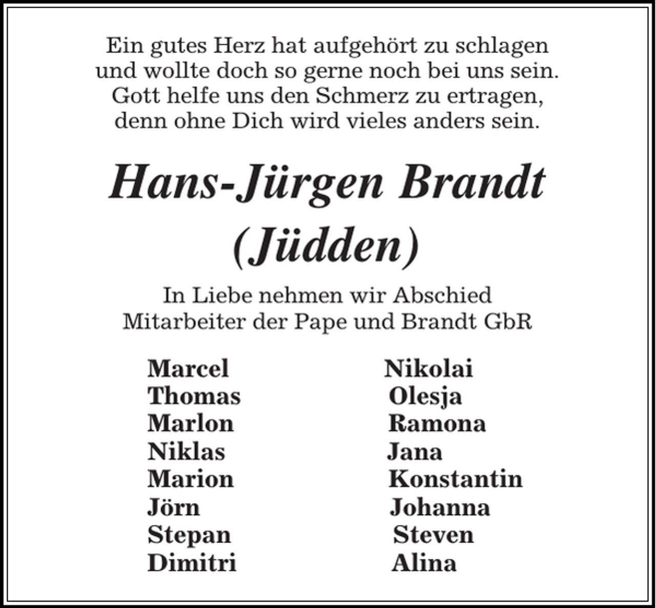 <p>Ein gutes Herz hat aufgehört zu schlagen<br />und wollte doch so gerne noch bei uns sein.<br />Gott helfe uns den Schmerz zu ertragen,<br />denn ohne Dich wird vieles anders sein.</p><p>Hans-Jürgen Brandt<br />(Jüdden)<br />In Liebe nehmen wir Abschied<br />Mitarbeiter der Pape und Brandt GbR</p><p>Marcel<br />Thomas<br />Marlon<br />Niklas<br />Marion<br />Jörn<br />Stepan<br />Dimitri</p><p>Nikolai<br />Olesja<br />Ramona<br />Jana<br />Konstantin<br />Johanna<br />Steven<br />Alina</p>