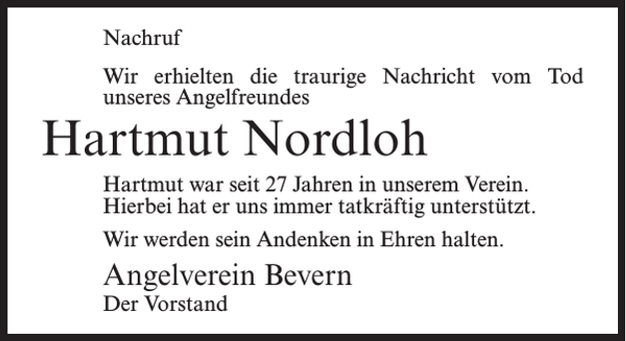 <p>Nachruf<br />Wir erhielten die traurige Nachricht vom Tod<br />unseres Angelfreundes</p><p>Hartmut Nordloh</p><p>Hartmut war seit 27 Jahren in unserem Verein.<br />Hierbei hat er uns immer tatkräftig unterstützt.<br />Wir werden sein Andenken in Ehren halten.</p><p>Angelverein Bevern<br />Der Vorstand</p>