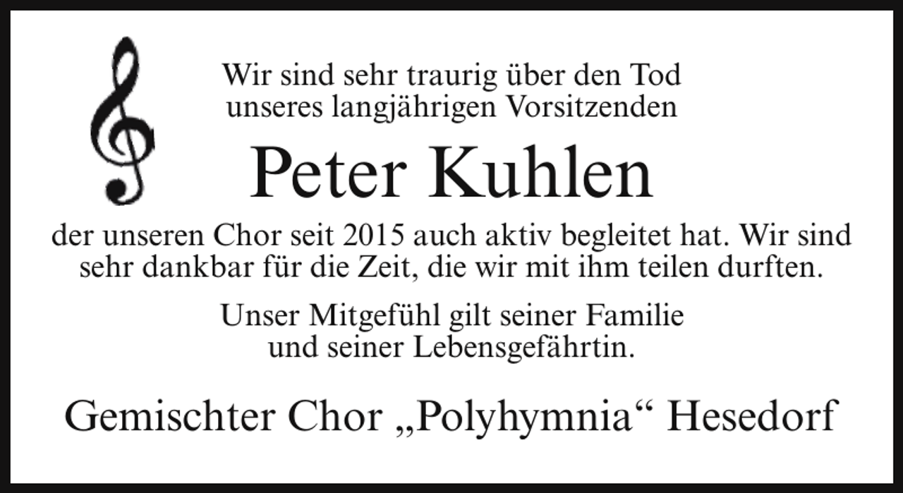 <p>Wir sind sehr traurig über den Tod<br />unseres langjährigen Vorsitzenden</p><p>Peter Kuhlen</p><p>der unseren Chor seit 2015 auch aktiv begleitet hat. Wir sind<br />sehr dankbar für die Zeit, die wir mit ihm teilen durften.<br />Unser Mitgefühl gilt seiner Familie<br />und seiner Lebensgefährtin.</p><p>Gemischter Chor „Polyhymnia“ Hesedorf</p>