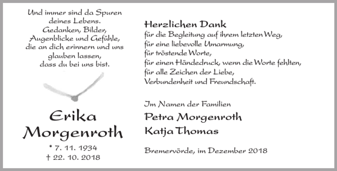 <p>Und immer sind da Spuren<br />deines Lebens.<br />Gedanken, Bilder,<br />Augenblicke und Gefühle,<br />die an dich erinnern und uns<br />glauben lassen,<br />dass du bei uns bist.</p><p>Erika<br />Morgenroth<br />* 7. 11. 1934<br />† 22. 10. 2018</p><p>Herzlichen Dank</p><p>für die Begleitung auf ihrem letzten Weg,<br />für eine liebevolle Umarmung,<br />für tröstende Worte,<br />für einen Händedruck, wenn die Worte fehlten,<br />für alle Zeichen der Liebe,<br />Verbundenheit und Freundschaft.<br />Im Namen der Familien</p><p>Petra Morgenroth<br />Katja Thomas<br />Bremervörde, im Dezember 2018</p>