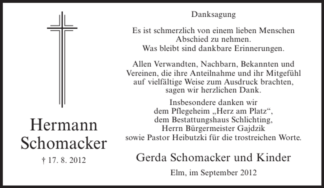 <p>Danksagung<br />Es ist schmerzlich von einem lieben Menschen<br />Abschied zu nehmen.<br />Was bleibt sind dankbare Erinnerungen.</p><p>Hermann<br />Schomacker<br />† 17. 8. 2012</p><p>Allen Verwandten, Nachbarn, Bekannten und<br />Vereinen, die ihre Anteilnahme und ihr Mitgefühl<br />auf vielfältige Weise zum Ausdruck brachten,<br />sagen wir herzlichen Dank.<br />Insbesondere danken wir<br />dem Pflegeheim „Herz am Platz“,<br />dem Bestattungshaus Schlichting,<br />Herrn Bürgermeister Gajdzik<br />sowie Pastor Heibutzki für die trostreichen Worte.</p><p>Gerda Schomacker und Kinder<br />Elm, im September 2012</p>