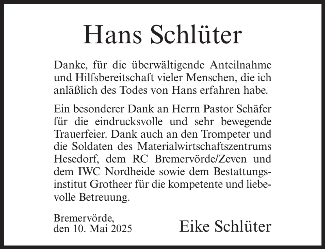 <p>Hans Schlüter<br />Danke, für die überwältigende Anteilnahme<br />und Hilfsbereitschaft vieler Menschen, die ich<br />anläßlich des Todes von Hans erfahren habe.<br />Ein besonderer Dank an Herrn Pastor Schäfer<br />für die eindrucksvolle und sehr bewegende<br />Trauerfeier. Dank auch an den Trompeter und<br />die Soldaten des Materialwirtschaftszentrums<br />Hesedorf, dem RC Bremervörde/Zeven und<br />dem IWC Nordheide sowie dem Bestattungsinstitut Grotheer für die kompetente und liebevolle Betreuung.<br />Bremervörde,<br />den 10. Mai 2025<br />Eike Schlüter</p>