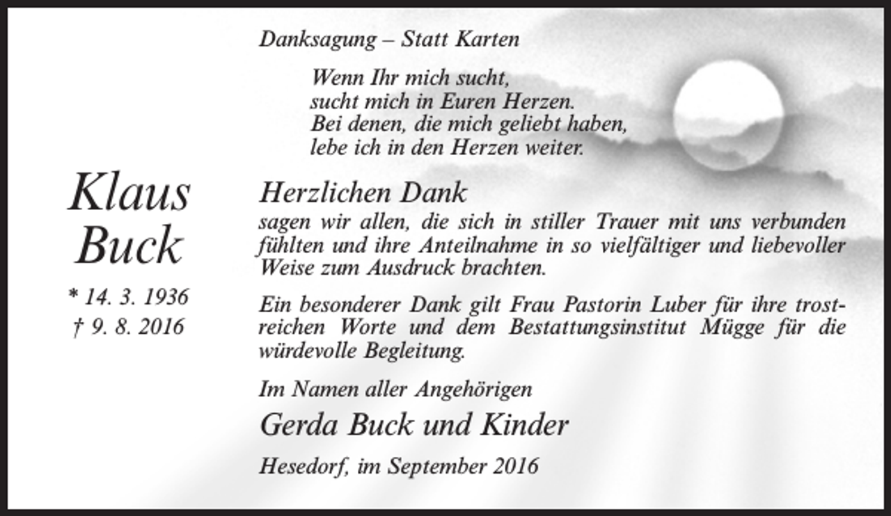 <p>Danksagung – Statt Karten</p><p>Klaus<br />Buck<br />* 14. 3. 1936<br />† 9. 8. 2016</p><p>Wenn Ihr mich sucht,<br />sucht mich in Euren Herzen.<br />Bei denen, die mich geliebt haben,<br />lebe ich in den Herzen weiter.</p><p>Herzlichen Dank</p><p>sagen wir allen, die sich in stiller Trauer mit uns verbunden<br />fühlten und ihre Anteilnahme in so vielfältiger und liebevoller<br />Weise zum Ausdruck brachten.<br />Ein besonderer Dank gilt Frau Pastorin Luber für ihre trostreichen Worte und dem Bestattungsinstitut Mügge für die<br />würdevolle Begleitung.<br />Im Namen aller Angehörigen</p><p>Gerda Buck und Kinder<br />Hesedorf, im September 2016</p>