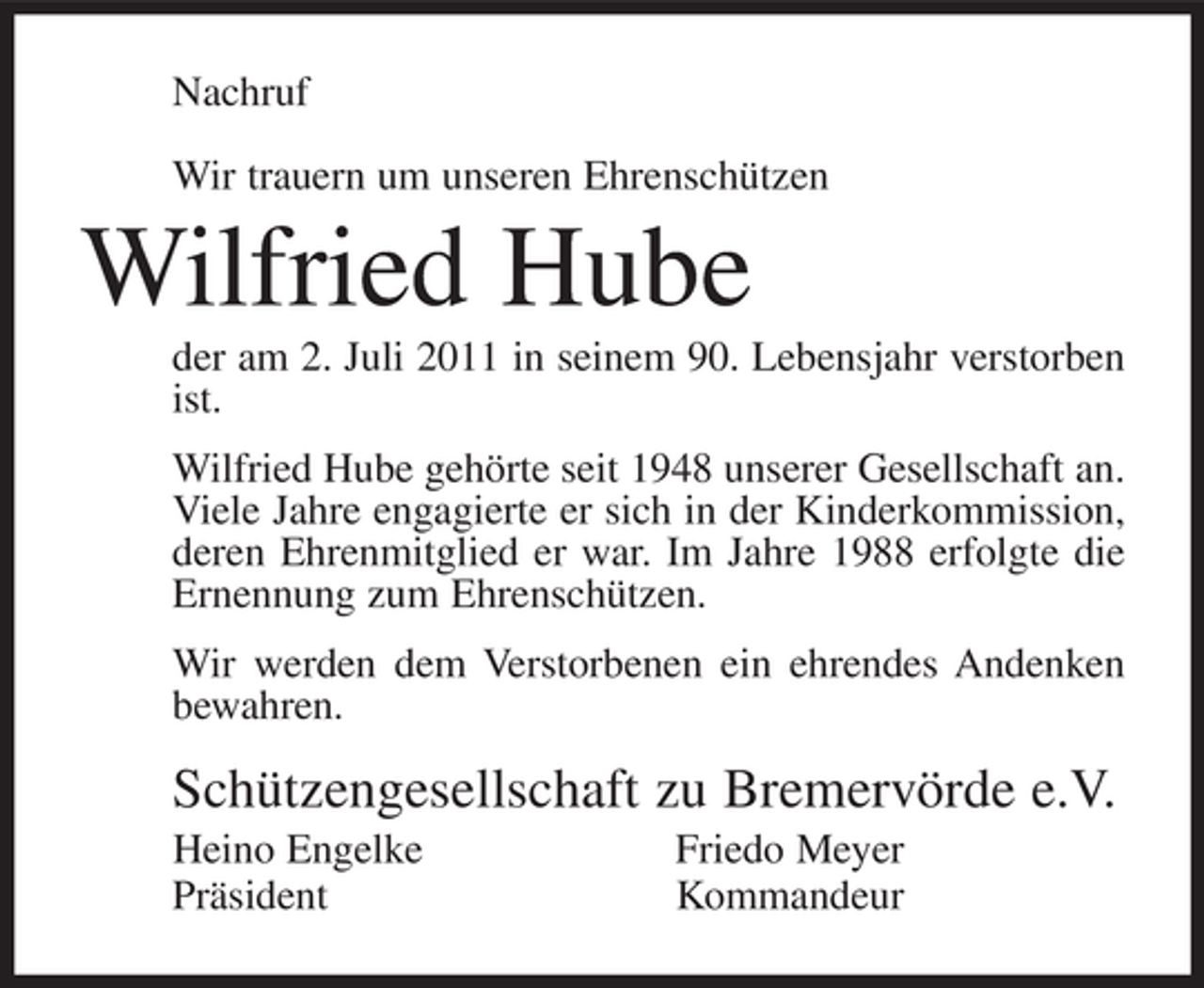 <p>Nachruf<br />Wir trauern um unseren Ehrenschützen</p><p>Wilfried Hube<br />der am 2. Juli 2011 in seinem 90. Lebensjahr verstorben<br />ist.<br />Wilfried Hube gehörte seit 1948 unserer Gesellschaft an.<br />Viele Jahre engagierte er sich in der Kinderkommission,<br />deren Ehrenmitglied er war. Im Jahre 1988 erfolgte die<br />Ernennung zum Ehrenschützen.<br />Wir werden dem Verstorbenen ein ehrendes Andenken<br />bewahren.</p><p>Schützengesellschaft zu Bremervörde e.V.<br />Heino Engelke<br />Präsident</p><p>Friedo Meyer<br />Kommandeur</p>