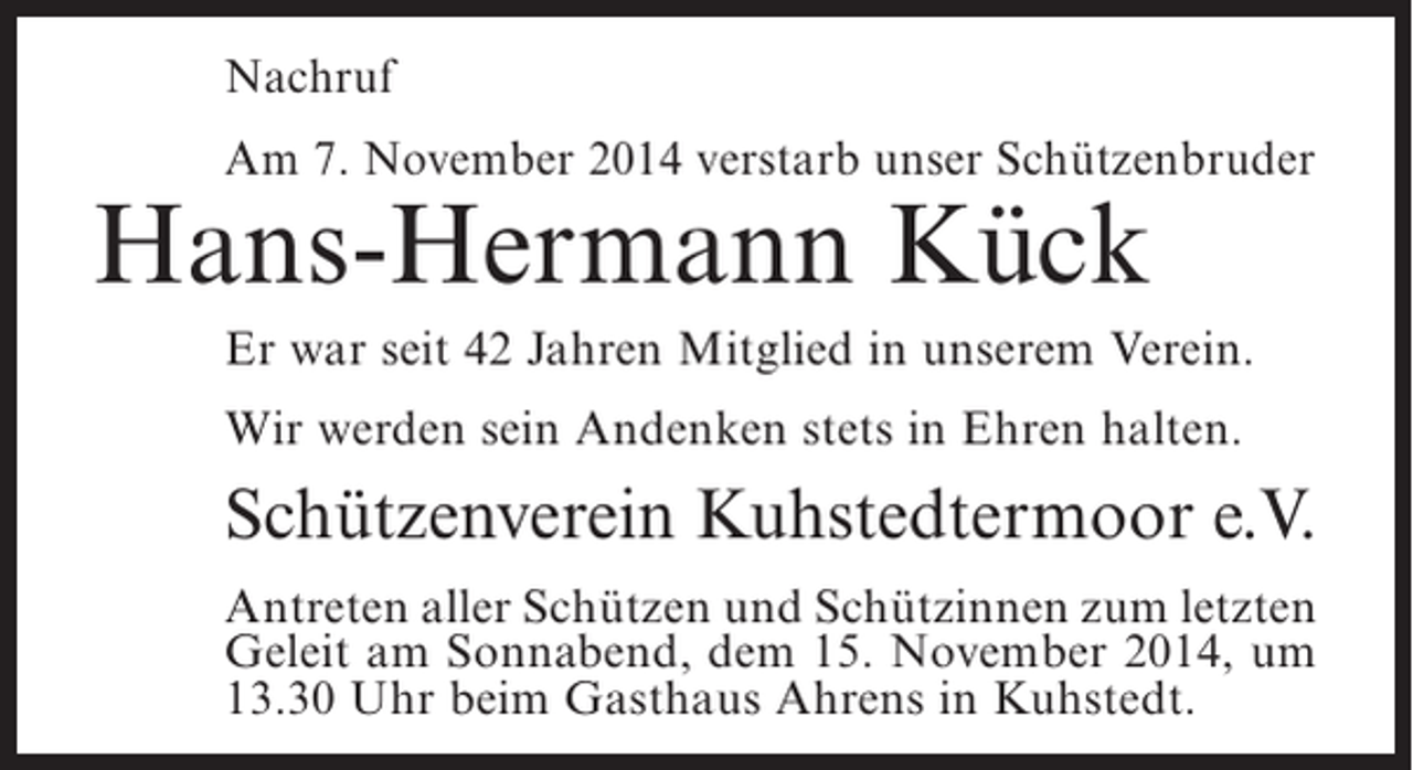 <p>Nachruf<br />Am 7. November 2014 verstarb unser Schützenbruder</p><p>Hans-Hermann Kück</p><p>Er war seit 42 Jahren Mitglied in unserem Verein.<br />Wir werden sein Andenken stets in Ehren halten.</p><p>Schützenverein Kuhstedtermoor e.V.<br />Antreten aller Schützen und Schützinnen zum letzten<br />Geleit am Sonnabend, dem 15. November 2014, um<br />13.30 Uhr beim Gasthaus Ahrens in Kuhstedt.</p>