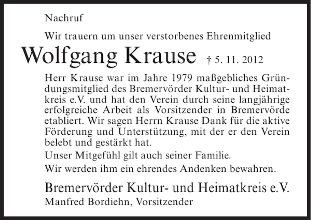 <p>Nachruf<br />Wir trauern um unser verstorbenes Ehrenmitglied</p><p>Wolfgang Krause</p><p>† 5. 11. 2012</p><p>Herr Krause war im Jahre 1979 maßgebliches Gründungsmitglied des Bremervörder Kultur- und Heimatkreis e.V. und hat den Verein durch seine langjährige<br />erfolgreiche Arbeit als Vorsitzender in Bremervörde<br />etabliert. Wir sagen Herrn Krause Dank für die aktive<br />Förderung und Unterstützung, mit der er den Verein<br />belebt und gestärkt hat.<br />Unser Mitgefühl gilt auch seiner Familie.<br />Wir werden ihm ein ehrendes Andenken bewahren.</p><p>Bremervörder Kultur- und Heimatkreis e.V.<br />Manfred Bordiehn, Vorsitzender</p>