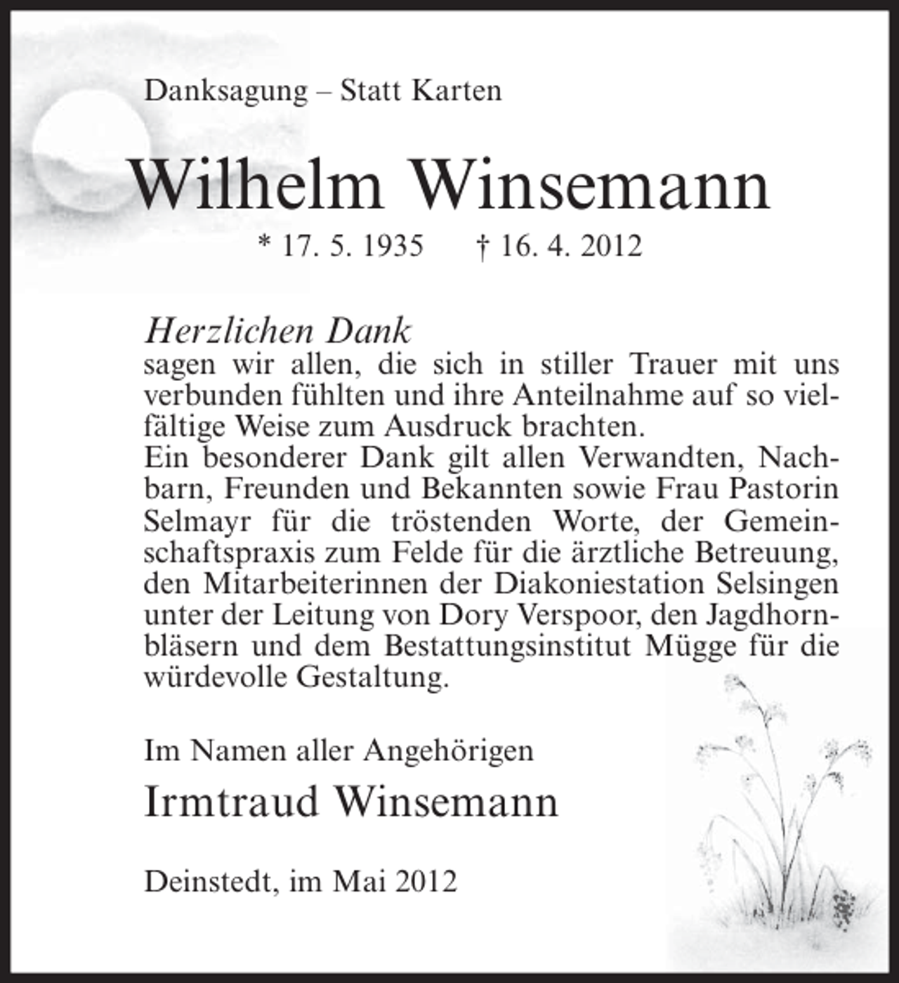 <p>Danksagung – Statt Karten</p><p>Wilhelm Winsemann<br />* 17. 5. 1935</p><p>† 16. 4. 2012</p><p>Herzlichen Dank<br />sagen wir allen, die sich in stiller Trauer mit uns<br />verbunden fühlten und ihre Anteilnahme auf so vielfältige Weise zum Ausdruck brachten.<br />Ein besonderer Dank gilt allen Verwandten, Nachbarn, Freunden und Bekannten sowie Frau Pastorin<br />Selmayr für die tröstenden Worte, der Gemeinschaftspraxis zum Felde für die ärztliche Betreuung,<br />den Mitarbeiterinnen der Diakoniestation Selsingen<br />unter der Leitung von Dory Verspoor, den Jagdhornbläsern und dem Bestattungsinstitut Mügge für die<br />würdevolle Gestaltung.<br />Im Namen aller Angehörigen</p><p>Irmtraud Winsemann<br />Deinstedt, im Mai 2012</p>