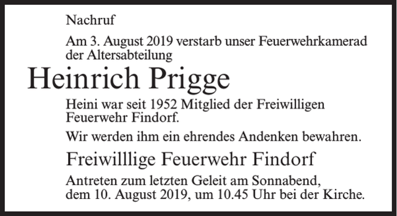 <p>Nachruf<br />Am 3. August 2019 verstarb unser Feuerwehrkamerad<br />der Altersabteilung</p><p>Heinrich Prigge</p><p>Heini war seit 1952 Mitglied der Freiwilligen<br />Feuerwehr Findorf.<br />Wir werden ihm ein ehrendes Andenken bewahren.</p><p>Freiwilllige Feuerwehr Findorf<br />Antreten zum letzten Geleit am Sonnabend,<br />dem 10. August 2019, um 10.45 Uhr bei der Kirche.</p>