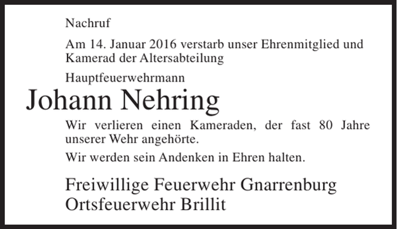 <p>Nachruf<br />Am 14. Januar 2016 verstarb unser Ehrenmitglied und<br />Kamerad der Altersabteilung<br />Hauptfeuerwehrmann</p><p>Johann Nehring</p><p>Wir verlieren einen Kameraden, der fast 80 Jahre<br />unserer Wehr angehörte.<br />Wir werden sein Andenken in Ehren halten.</p><p>Freiwillige Feuerwehr Gnarrenburg<br />Ortsfeuerwehr Brillit</p>
