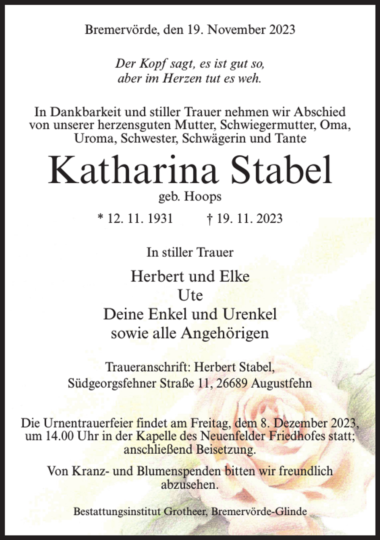 <p>Bremervörde, den 19. November 2023<br />Der Kopf sagt, es ist gut so,<br />aber im Herzen tut es weh.<br />In Dankbarkeit und stiller Trauer nehmen wir Abschied<br />von unserer herzensguten Mutter, Schwiegermutter, Oma,<br />Uroma, Schwester, Schwägerin und Tante</p><p>Katharina Stabel<br />geb. Hoops</p><p>* 12. 11. 1931 † 19. 11. 2023<br />In stiller Trauer</p><p>Herbert und Elke<br />Ute<br />Deine Enkel und Urenkel<br />sowie alle Angehörigen<br />Traueranschrift: Herbert Stabel,<br />Südgeorgsfehner Straße 11, 26689 Augustfehn<br />Die Urnentrauerfeier findet am Freitag, dem 8. Dezember 2023,<br />um 14.00 Uhr in der Kapelle des Neuenfelder Friedhofes statt;<br />anschließend Beisetzung.<br />Von Kranz- und Blumenspenden bitten wir freundlich<br />abzusehen.<br />Bestattungsinstitut Grotheer, Bremervörde-Glinde</p>