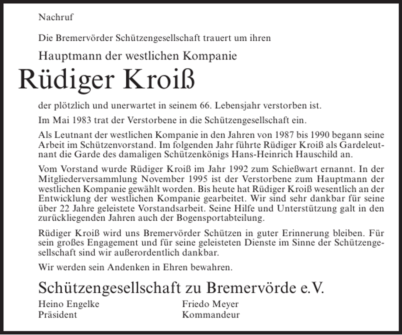 <p>Nachruf<br />Die Bremervörder Schützengesellschaft trauert um ihren</p><p>Hauptmann der westlichen Kompanie</p><p>Rüdiger Kroiß</p><p>der plötzlich und unerwartet in seinem 66. Lebensjahr verstorben ist.<br />Im Mai 1983 trat der Verstorbene in die Schützengesellschaft ein.<br />Als Leutnant der westlichen Kompanie in den Jahren von 1987 bis 1990 begann seine<br />Arbeit im Schützenvorstand. Im folgenden Jahr führte Rüdiger Kroiß als Gardeleutnant die Garde des damaligen Schützenkönigs Hans-Heinrich Hauschild an.<br />Vom Vorstand wurde Rüdiger Kroiß im Jahr 1992 zum Schießwart ernannt. In der<br />Mitgliederversammlung November 1995 ist der Verstorbene zum Hauptmann der<br />westlichen Kompanie gewählt worden. Bis heute hat Rüdiger Kroiß wesentlich an der<br />Entwicklung der westlichen Kompanie gearbeitet. Wir sind sehr dankbar für seine<br />über 22 Jahre geleistete Vorstandsarbeit. Seine Hilfe und Unterstützung galt in den<br />zurückliegenden Jahren auch der Bogensportabteilung.<br />Rüdiger Kroiß wird uns Bremervörder Schützen in guter Erinnerung bleiben. Für<br />sein großes Engagement und für seine geleisteten Dienste im Sinne der Schützengesellschaft sind wir außerordentlich dankbar.<br />Wir werden sein Andenken in Ehren bewahren.</p><p>Schützengesellschaft zu Bremervörde e.V.<br />Heino Engelke<br />Präsident</p><p>Friedo Meyer<br />Kommandeur</p>
