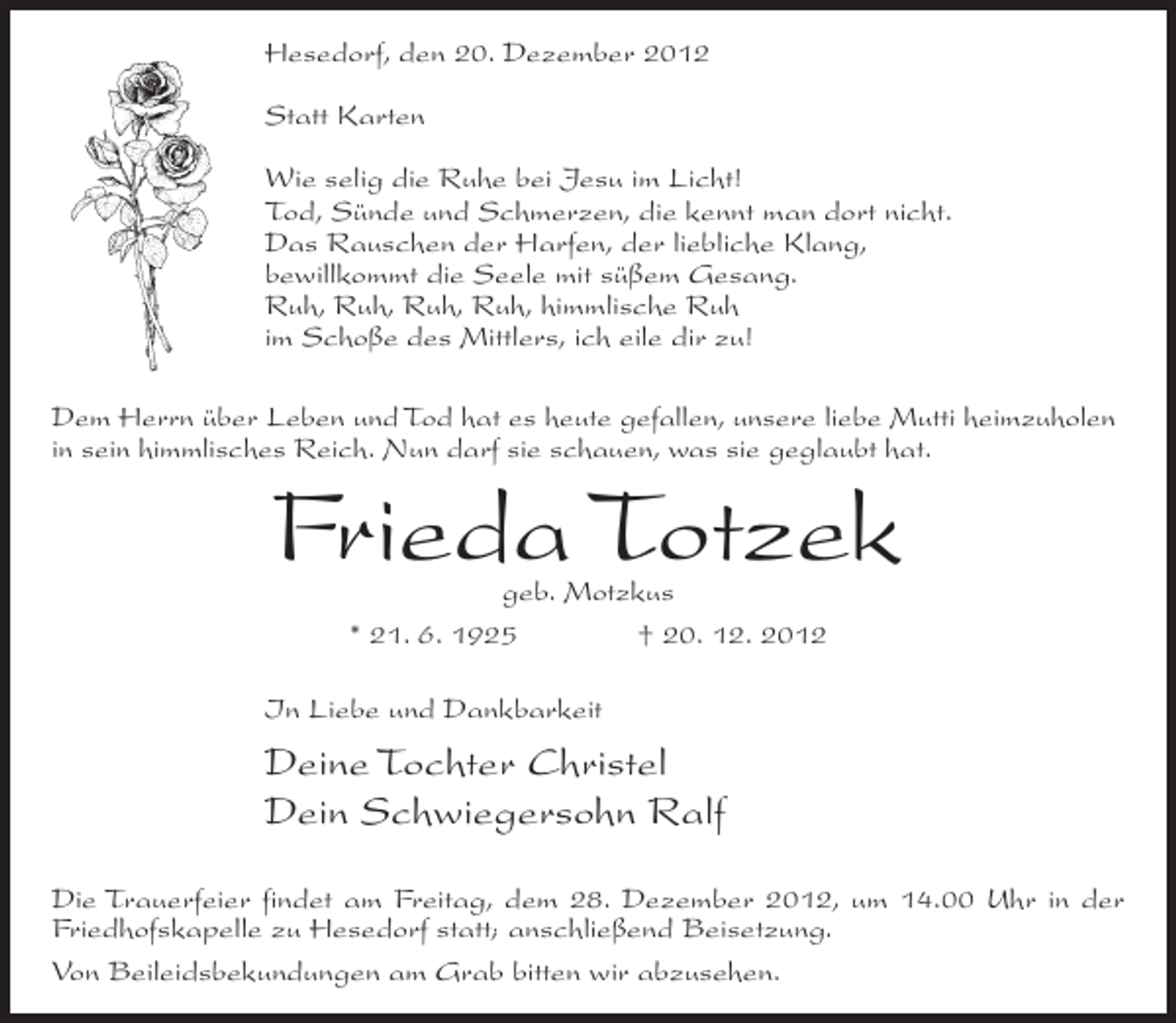 <p>Hesedorf, den 20. Dezember 2012<br />Statt Karten<br />Wie selig die Ruhe bei Jesu im Licht!<br />Tod, Sünde und Schmerzen, die kennt man dort nicht.<br />Das Rauschen der Harfen, der liebliche Klang,<br />bewillkommt die Seele mit süßem Gesang.<br />Ruh, Ruh, Ruh, Ruh, himmlische Ruh<br />im Schoße des Mittlers, ich eile dir zu!<br />Dem Herrn über Leben und Tod hat es heute gefallen, unsere liebe Mutti heimzuholen<br />in sein himmlisches Reich. Nun darf sie schauen, was sie geglaubt hat.</p><p>Frieda Totzek<br />geb. Motzkus<br />* 21. 6. 1925<br />† 20. 12. 2012</p><p>In Liebe und Dankbarkeit</p><p>Deine Tochter Christel<br />Dein Schwiegersohn Ralf<br />Die Trauerfeier findet am Freitag, dem 28. Dezember 2012, um 14.00 Uhr in der<br />Friedhofskapelle zu Hesedorf statt; anschließend Beisetzung.<br />Von Beileidsbekundungen am Grab bitten wir abzusehen.</p>