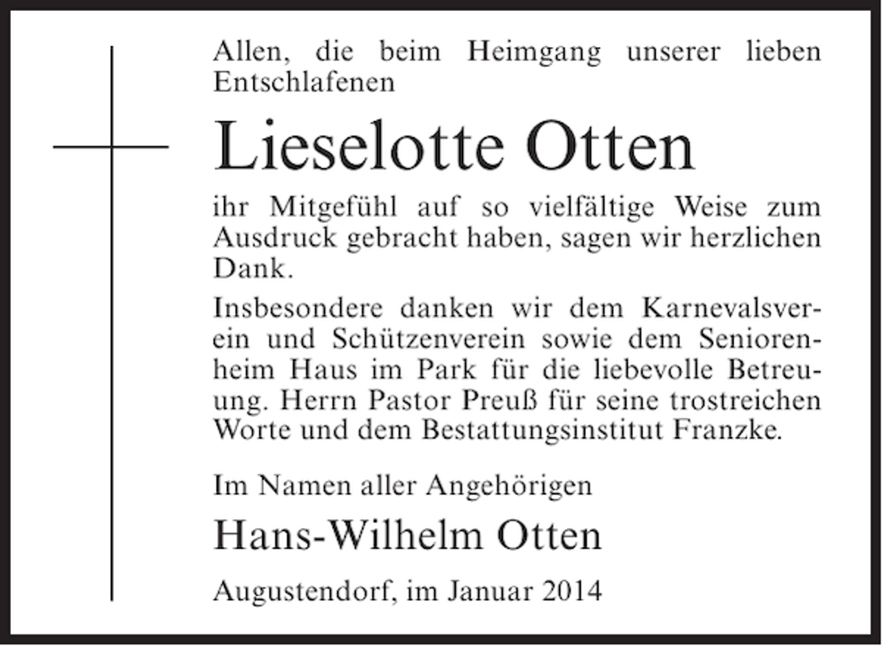 <p>Allen, die beim Heimgang unserer lieben<br />Entschlafenen</p><p>Lieselotte Otten<br />ihr Mitgefühl auf so vielfältige Weise zum<br />Ausdruck gebracht haben, sagen wir herzlichen<br />Dank.<br />Insbesondere danken wir dem Karnevalsverein und Schützenverein sowie dem Seniorenheim Haus im Park für die liebevolle Betreuung. Herrn Pastor Preuß für seine trostreichen<br />Worte und dem Bestattungsinstitut Franzke.<br />Im Namen aller Angehörigen</p><p>Hans-Wilhelm Otten<br />Augustendorf, im Januar 2014</p>