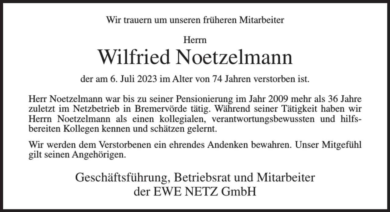 <p>Wir trauern um unseren früheren Mitarbeiter<br />Herrn</p><p>Wilfried Noetzelmann<br />der am 6. Juli 2023 im Alter von 74 Jahren verstorben ist.<br />Herr Noetzelmann war bis zu seiner Pensionierung im Jahr 2009 mehr als 36 Jahre<br />zuletzt im Netzbetrieb in Bremervörde tätig. Während seiner Tätigkeit haben wir<br />Herrn Noetzelmann als einen kollegialen, verantwortungsbewussten und hilfs­<br />bereiten Kollegen kennen und schätzen gelernt.<br />Wir werden dem Verstorbenen ein ehrendes Andenken bewahren. Unser Mitgefühl<br />gilt seinen Angehörigen.</p><p>Geschäftsführung, Betriebsrat und Mitarbeiter<br />der EWE NETZ GmbH</p>