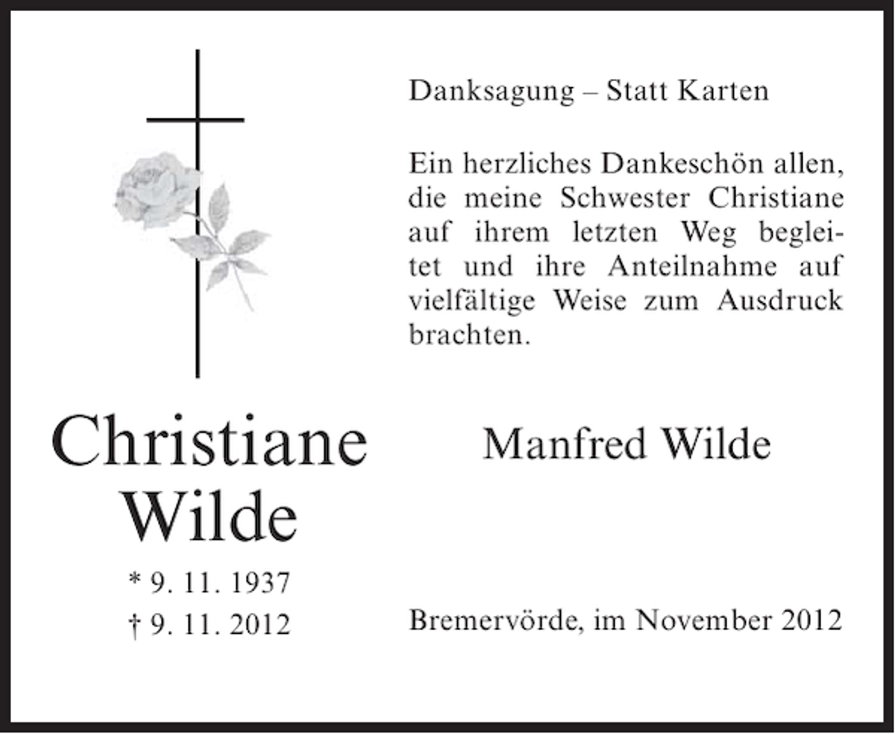 <p>Danksagung – Statt Karten<br />Ein herzliches Dankeschön allen,<br />die meine Schwester Christiane<br />auf ihrem letzten Weg begleitet und ihre Anteilnahme auf<br />vielfältige Weise zum Ausdruck<br />brachten.</p><p>Christiane<br />Wilde<br />* 9. 11. 1937<br />† 9. 11. 2012</p><p>Manfred Wilde</p><p>Bremervörde, im November 2012</p>
