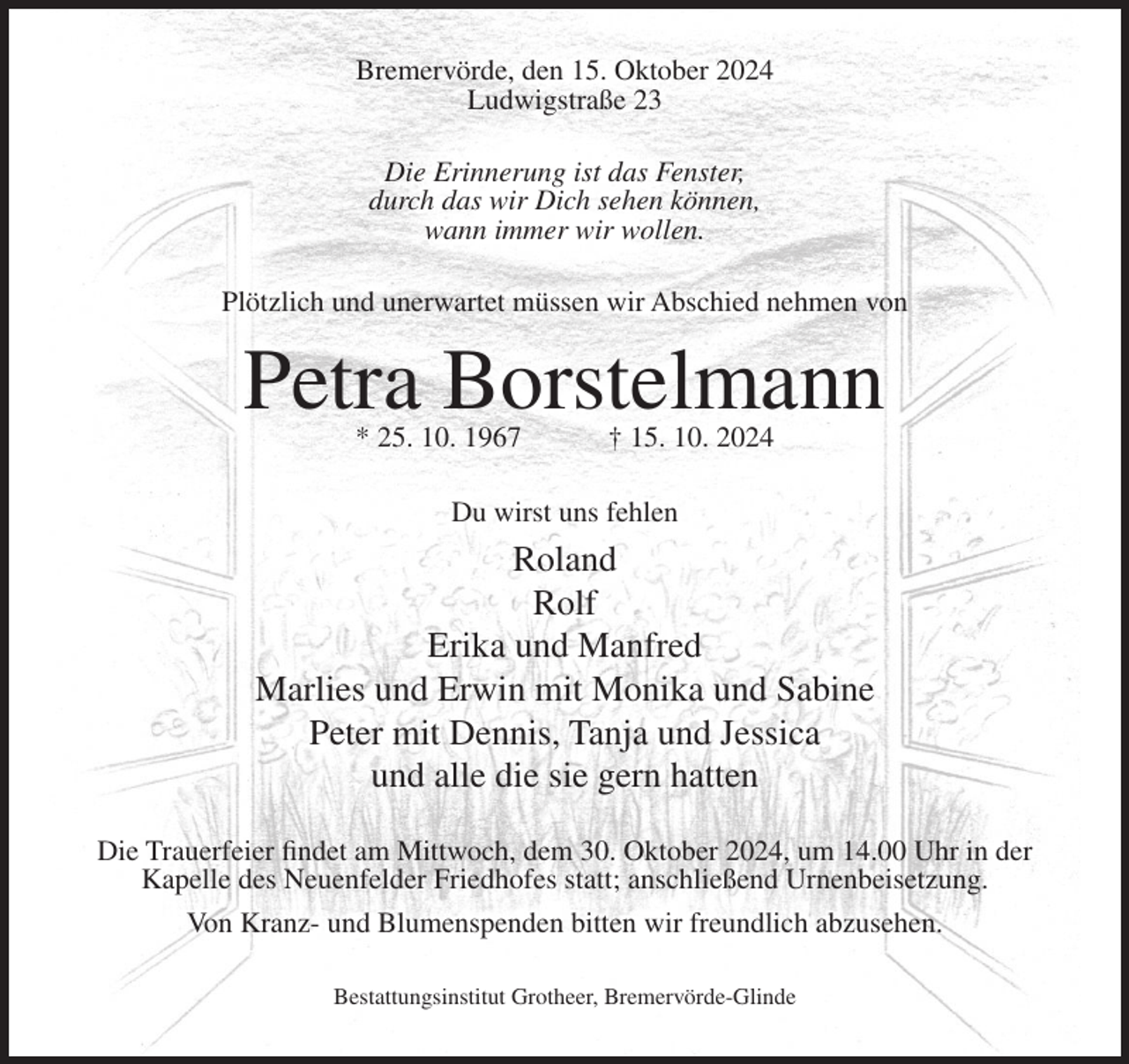 <p>Bremervörde, den 15. Oktober 2024<br />Ludwigstraße 23<br />Die Erinnerung ist das Fenster,<br />durch das wir Dich sehen können,<br />wann immer wir wollen.<br />Plötzlich und unerwartet müssen wir Abschied nehmen von</p><p>Petra Borstelmann<br />* 25. 10. 1967</p><p>† 15. 10. 2024</p><p>Du wirst uns fehlen</p><p>Roland<br />Rolf<br />Erika und Manfred<br />Marlies und Erwin mit Monika und Sabine<br />Peter mit Dennis, Tanja und Jessica<br />und alle die sie gern hatten<br />Die Trauerfeier findet am Mittwoch, dem 30. Oktober 2024, um 14.00 Uhr in der<br />Kapelle des Neuenfelder Friedhofes statt; anschließend Urnenbeisetzung.<br />Von Kranz- und Blumenspenden bitten wir freundlich abzusehen.<br />Bestattungsinstitut Grotheer, Bremervörde-Glinde</p>
