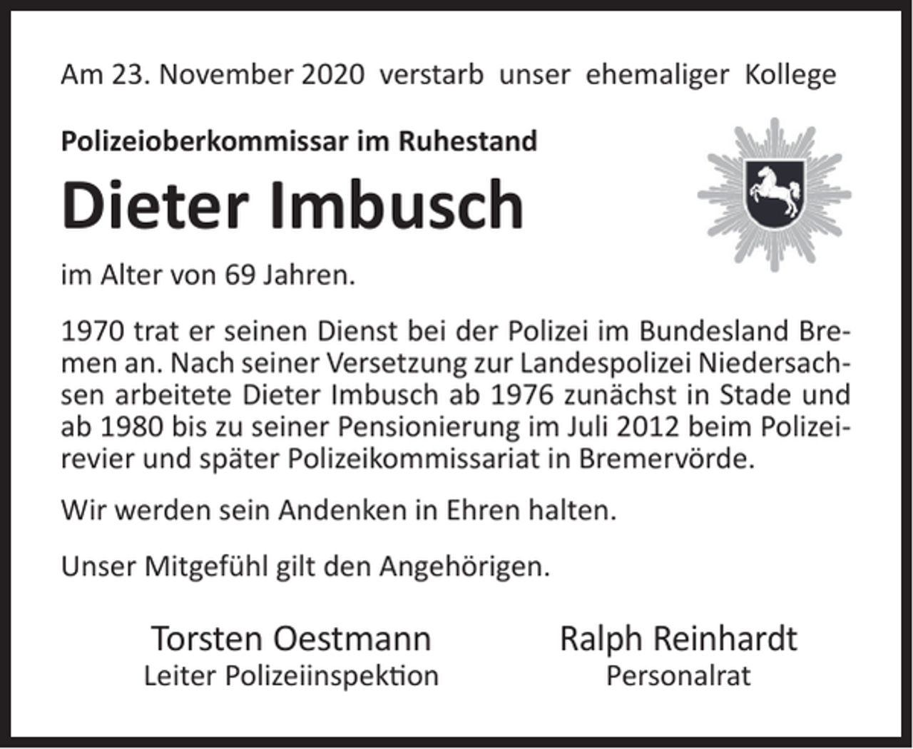 <p>Am 23. November 2020 verstarb unser ehemaliger Kollege<br />Polizeioberkommissar im Ruhestand</p><p>Dieter Imbusch<br />im Alter von 69 Jahren.</p><p>1970 trat er seinen Dienst bei der Polizei im Bundesland Bremen an. Nach seiner Versetzung zur Landespolizei Niedersachsen arbeitete Dieter Imbusch ab 1976 zunächst in Stade und<br />ab 1980 bis zu seiner Pensionierung im Juli 2012 beim Polizeirevier und später Polizeikommissariat in Bremervörde.<br />Wir werden sein Andenken in Ehren halten.<br />Unser Mitgefühl gilt den Angehörigen.</p><p>Torsten Oestmann</p><p>Leiter Polizeiinspek�on</p><p>Ralph Reinhardt<br />Personalrat</p>