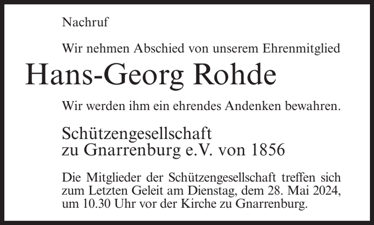 <p>Nachruf<br />Wir nehmen Abschied von unserem Ehrenmitglied</p><p>Hans-Georg Rohde<br />Wir werden ihm ein ehrendes Andenken bewahren.</p><p>Schützengesellschaft<br />zu Gnarrenburg e.V. von 1856<br />Die Mitglieder der Schützengesellschaft treffen sich<br />zum Letzten Geleit am Dienstag, dem 28. Mai 2024,<br />um 10.30 Uhr vor der Kirche zu Gnarrenburg.</p>