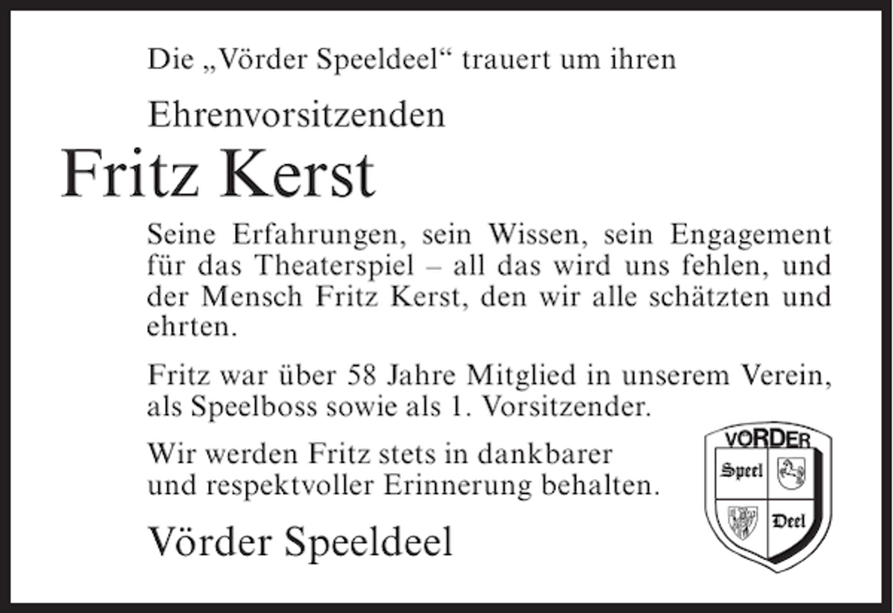 <p>Die „Vörder Speeldeel“ trauert um ihren</p><p>Ehrenvorsitzenden</p><p>Fritz Kerst<br />Seine Erfahrungen, sein Wissen, sein Engagement<br />für das Theaterspiel – all das wird uns fehlen, und<br />der Mensch Fritz Kerst, den wir alle schätzten und<br />ehrten.<br />Fritz war über 58 Jahre Mitglied in unserem Verein,<br />als Speelboss sowie als 1. Vorsitzender.<br />Wir werden Fritz stets in dankbarer<br />und respektvoller Erinnerung behalten.</p><p>Vörder Speeldeel</p>