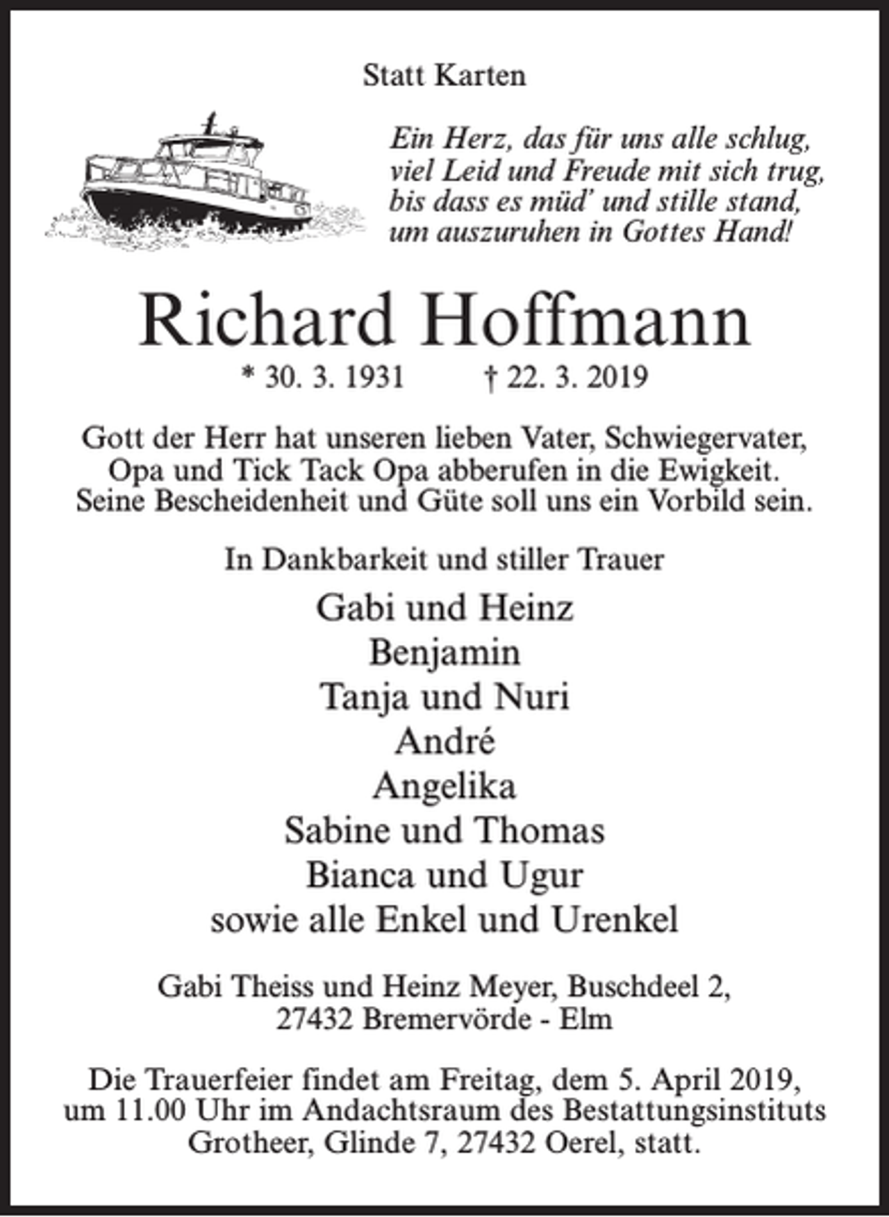 <p>Statt Karten<br />Ein Herz, das für uns alle schlug,<br />viel Leid und Freude mit sich trug,<br />bis dass es müd’ und stille stand,<br />um auszuruhen in Gottes Hand!</p><p>Richard Hoffmann<br />* 30. 3. 1931 † 22. 3. 2019</p><p>Gott der Herr hat unseren lieben Vater, Schwiegervater,<br />Opa und Tick Tack Opa abberufen in die Ewigkeit.<br />Seine Bescheidenheit und Güte soll uns ein Vorbild sein.<br />In Dankbarkeit und stiller Trauer</p><p>Gabi und Heinz<br />Benjamin<br />Tanja und Nuri<br />André<br />Angelika<br />Sabine und Thomas<br />Bianca und Ugur<br />sowie alle Enkel und Urenkel<br />Gabi Theiss und Heinz Meyer, Buschdeel 2,<br />27432 Bremervörde - Elm<br />Die Trauerfeier findet am Freitag, dem 5. April 2019,<br />um 11.00 Uhr im Andachtsraum des Bestattungsinstituts<br />Grotheer, Glinde 7, 27432 Oerel, statt.</p>