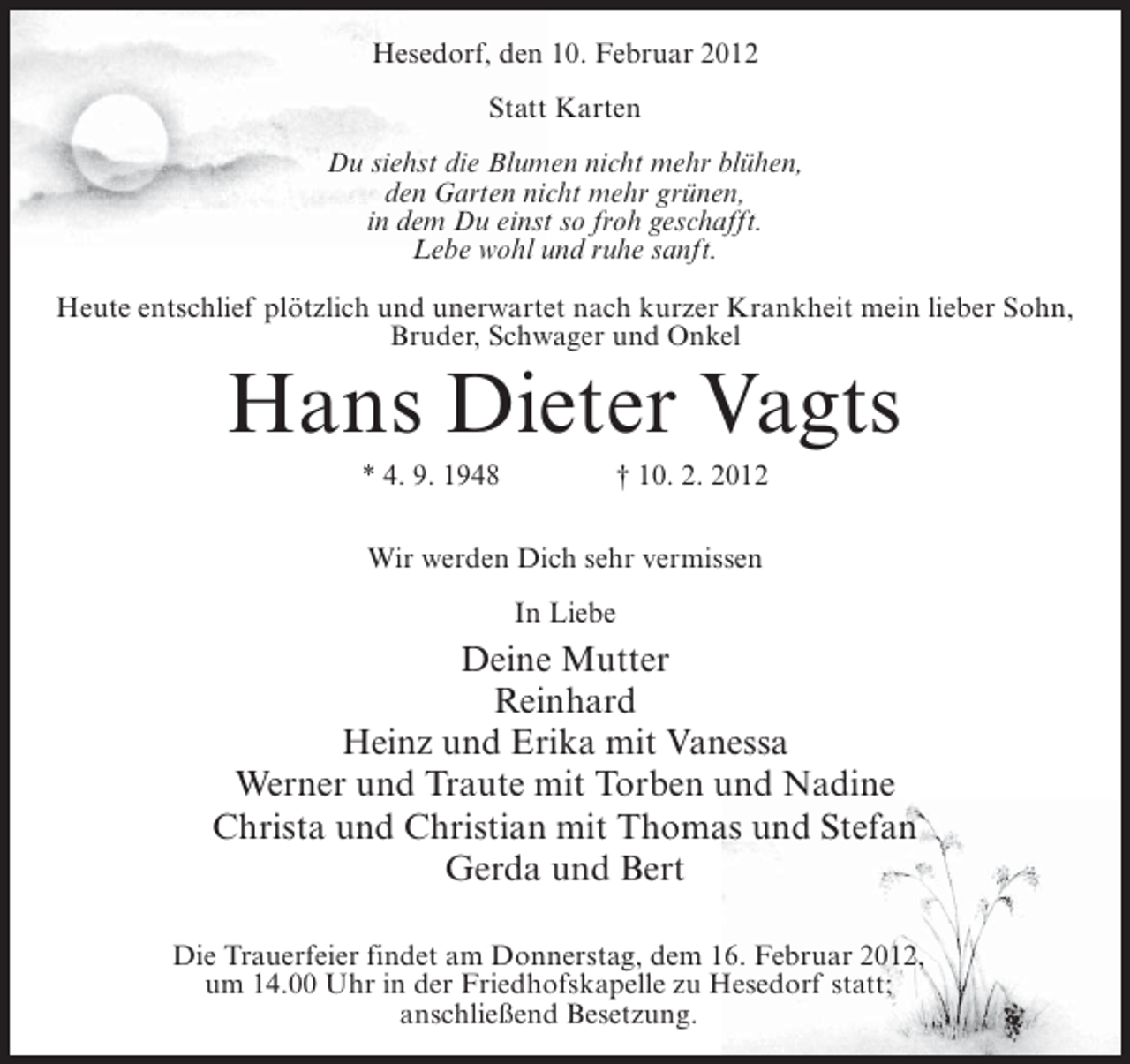 <p>Hesedorf, den 10. Februar 2012<br />Statt Karten<br />Du siehst die Blumen nicht mehr blühen,<br />den Garten nicht mehr grünen,<br />in dem Du einst so froh geschafft.<br />Lebe wohl und ruhe sanft.<br />Heute entschlief plötzlich und unerwartet nach kurzer Krankheit mein lieber Sohn,<br />Bruder, Schwager und Onkel</p><p>Hans Dieter Vagts<br />* 4. 9. 1948</p><p>† 10. 2. 2012</p><p>Wir werden Dich sehr vermissen<br />In Liebe</p><p>Deine Mutter<br />Reinhard<br />Heinz und Erika mit Vanessa<br />Werner und Traute mit Torben und Nadine<br />Christa und Christian mit Thomas und Stefan<br />Gerda und Bert<br />Die Trauerfeier findet am Donnerstag, dem 16. Februar 2012,<br />um 14.00 Uhr in der Friedhofskapelle zu Hesedorf statt;<br />anschließend Besetzung.</p>