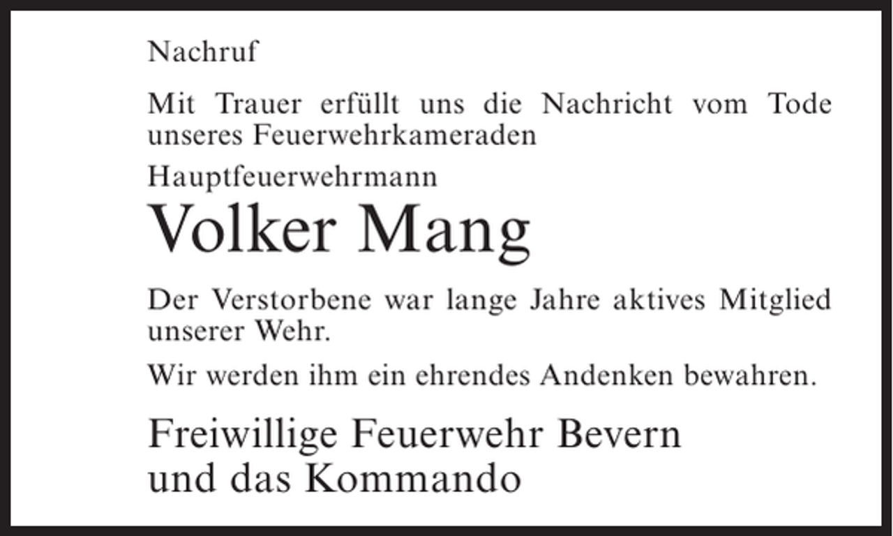 <p>Nachruf<br />Mit Trauer erfüllt uns die Nachricht vom Tode<br />u<br />­ nseres Feuerwehrkameraden<br />Hauptfeuerwehrmann</p><p>Volker Mang</p><p>Der Verstorbene war lange Jahre aktives Mitglied<br />unserer Wehr.<br />Wir werden ihm ein ehrendes Andenken bewahren.</p><p>Freiwillige Feuerwehr Bevern<br />und das Kommando</p>
