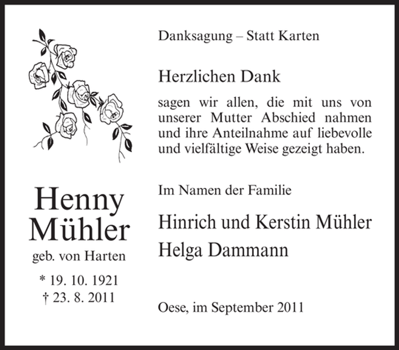 <p>Danksagung – Statt Karten</p><p>Herzlichen Dank<br />sagen wir allen, die mit uns von<br />unserer Mutter Abschied nahmen<br />und ihre Anteilnahme auf liebevolle<br />und vielfältige Weise gezeigt haben.</p><p>Henny<br />Mühler<br />geb. von Harten<br />* 19. 10. 1921<br />† 23. 8. 2011</p><p>Im Namen der Familie</p><p>Hinrich und Kerstin Mühler<br />Helga Dammann<br />Oese, im September 2011</p>