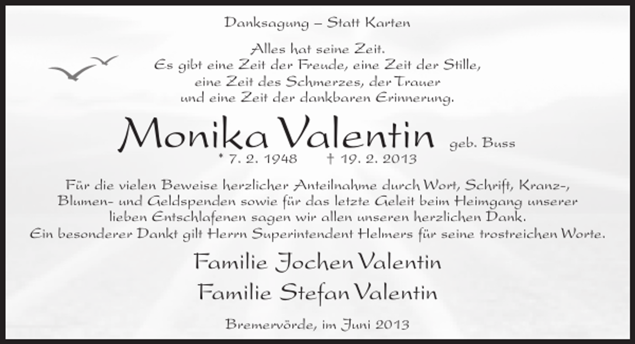 <p>Danksagung – Statt Karten<br />Alles hat seine Zeit.<br />Es gibt eine Zeit der Freude, eine Zeit der Stille,<br />eine Zeit des Schmerzes, der Trauer<br />und eine Zeit der dankbaren Erinnerung.</p><p>Monika Valentin<br />* 7. 2. 1948</p><p>† 19. 2. 2013</p><p>geb. Buss</p><p>Für die vielen Beweise herzlicher Anteilnahme durch Wort, Schrift, Kranz-,<br />Blumen- und Geldspenden sowie für das letzte Geleit beim Heimgang unserer<br />lieben Entschlafenen sagen wir allen unseren herzlichen Dank.<br />Ein besonderer Dankt gilt Herrn Superintendent Helmers für seine trostreichen Worte.</p><p>Familie Jochen Valentin<br />Familie Stefan Valentin<br />Bremervörde, im Juni 2013</p>