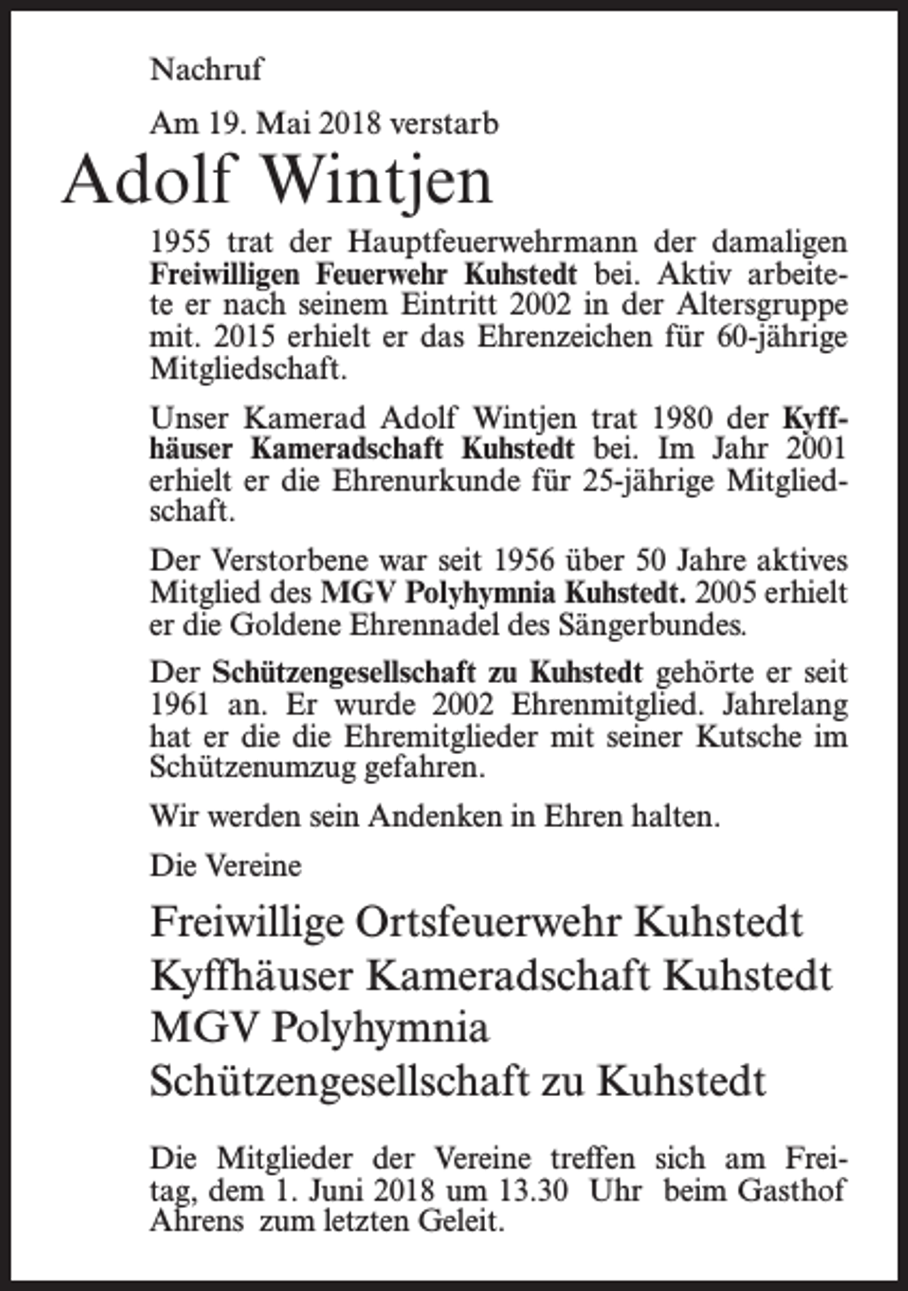 <p>Nachruf<br />Am 19. Mai 2018 verstarb</p><p>Adolf Wintjen</p><p>1955 trat der Hauptfeuerwehrmann der damaligen<br />Freiwilligen Feuerwehr Kuhstedt bei. Aktiv arbeitete er nach seinem Eintritt 2002 in der Altersgruppe<br />mit. 2015 erhielt er das Ehrenzeichen für 60-jährige<br />Mitgliedschaft.<br />Unser Kamerad Adolf Wintjen trat 1980 der Kyffhäuser Kameradschaft Kuhstedt bei. Im Jahr 2001<br />erhielt er die Ehrenurkunde für 25-jährige Mitgliedschaft.<br />Der Verstorbene war seit 1956 über 50 Jahre aktives<br />Mitglied des MGV Polyhymnia Kuhstedt. 2005 erhielt<br />er die Goldene Ehrennadel des Sängerbundes.<br />Der Schützengesellschaft zu Kuhstedt gehörte er seit<br />1961 an. Er wurde 2002 Ehrenmitglied. Jahrelang<br />hat er die die Ehremitglieder mit seiner Kutsche im<br />Schützenumzug gefahren.<br />Wir werden sein Andenken in Ehren halten.<br />Die Vereine</p><p>Freiwillige Ortsfeuerwehr Kuhstedt<br />Kyffhäuser Kameradschaft Kuhstedt<br />MGV Polyhymnia<br />Schützengesellschaft zu Kuhstedt<br />Die Mitglieder der Vereine treffen sich am Freitag, dem 1. Juni 2018 um 13.30 Uhr beim Gasthof<br />Ahrens zum letzten Geleit.</p>