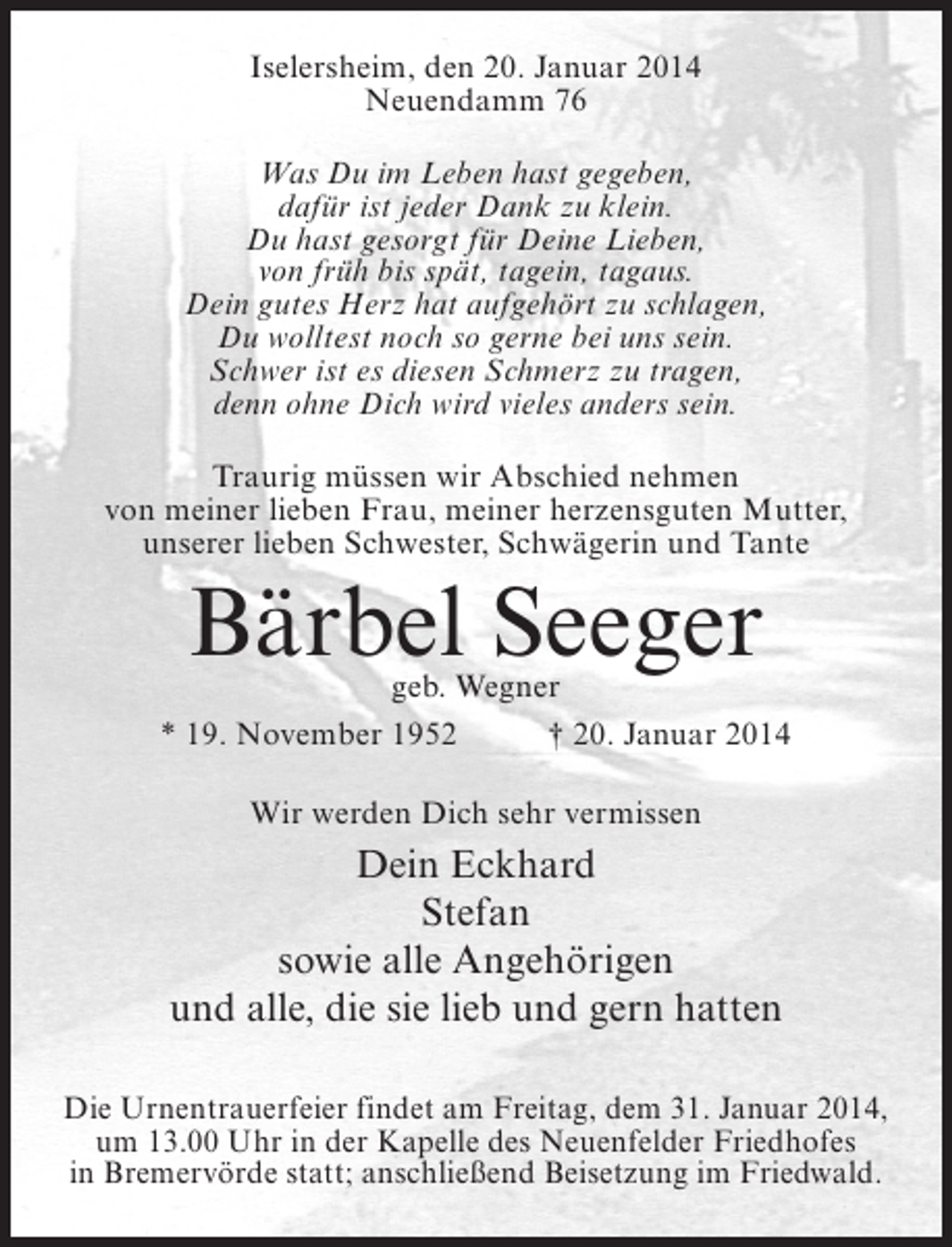 <p>Iselersheim, den 20. Januar 2014<br />Neuendamm 76<br />Was Du im Leben hast gegeben,<br />dafür ist jeder Dank zu klein.<br />Du hast gesorgt für Deine Lieben,<br />von früh bis spät, tagein, tagaus.<br />Dein gutes Herz hat aufgehört zu schlagen,<br />Du wolltest noch so gerne bei uns sein.<br />Schwer ist es diesen Schmerz zu tragen,<br />denn ohne Dich wird vieles anders sein.<br />Traurig müssen wir Abschied nehmen<br />von meiner lieben Frau, meiner herzensguten Mutter,<br />unserer lieben Schwester, Schwägerin und Tante</p><p>Bärbel Seeger</p><p>geb. Wegner<br />* 19. November 1952 † 20. Januar 2014<br />Wir werden Dich sehr vermissen</p><p>Dein Eckhard<br />Stefan<br />sowie alle Angehörigen<br />und alle, die sie lieb und gern hatten<br />Die Urnentrauerfeier findet am Freitag, dem 31. Januar 2014,<br />um 13.00 Uhr in der Kapelle des Neuenfelder Friedhofes<br />in Bremervörde statt; anschließend Beisetzung im Friedwald.</p>