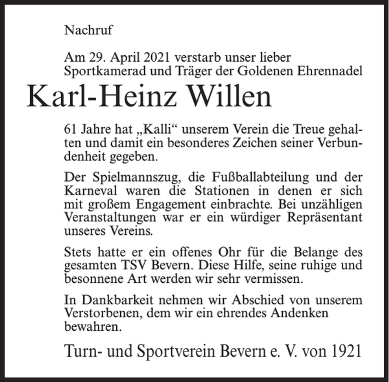 <p>Nachruf<br />Am 29. April 2021 verstarb unser lieber<br />Sportkamerad und Träger der Goldenen Ehrennadel</p><p>Karl-Heinz Willen</p><p>61 Jahre hat „Kalli“ unserem Verein die Treue gehalten und damit ein besonderes Zeichen seiner Verbundenheit gegeben.<br />Der Spielmannszug, die Fußballabteilung und der<br />Karneval waren die Stationen in denen er sich<br />mit großem Engagement einbrachte. Bei unzähligen<br />Veranstaltungen war er ein würdiger Repräsentant<br />unseres Vereins.<br />Stets hatte er ein offenes Ohr für die Belange des<br />gesamten TSV Bevern. Diese Hilfe, seine ruhige und<br />besonnene Art werden wir sehr vermissen.<br />In Dankbarkeit nehmen wir Abschied von unserem<br />Verstorbenen, dem wir ein ehrendes Andenken<br />bewahren.</p><p>Turn- und Sportverein Bevern e. V. von 1921</p>
