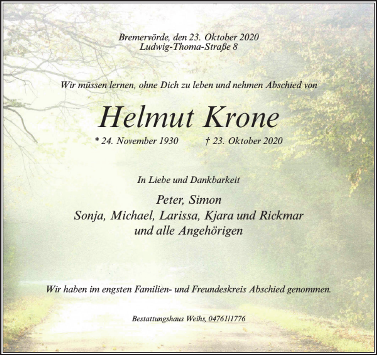 <p>Bremervörde, den 23. Oktober 2020<br />Ludwig-Thoma-Straße 8</p><p>Wir müssen lernen, ohne Dich zu leben und nehmen Abschied von</p><p>Helmut Krone<br />* 24. November 1930</p><p>† 23. Oktober 2020</p><p>In Liebe und Dankbarkeit</p><p>Peter, Simon<br />Sonja, Michael, Larissa, Kjara und Rickmar<br />und alle Angehörigen</p><p>Wir haben im engsten Familien- und Freundeskreis Abschied genommen.<br />Bestattungshaus Weihs, 04761/1776</p>