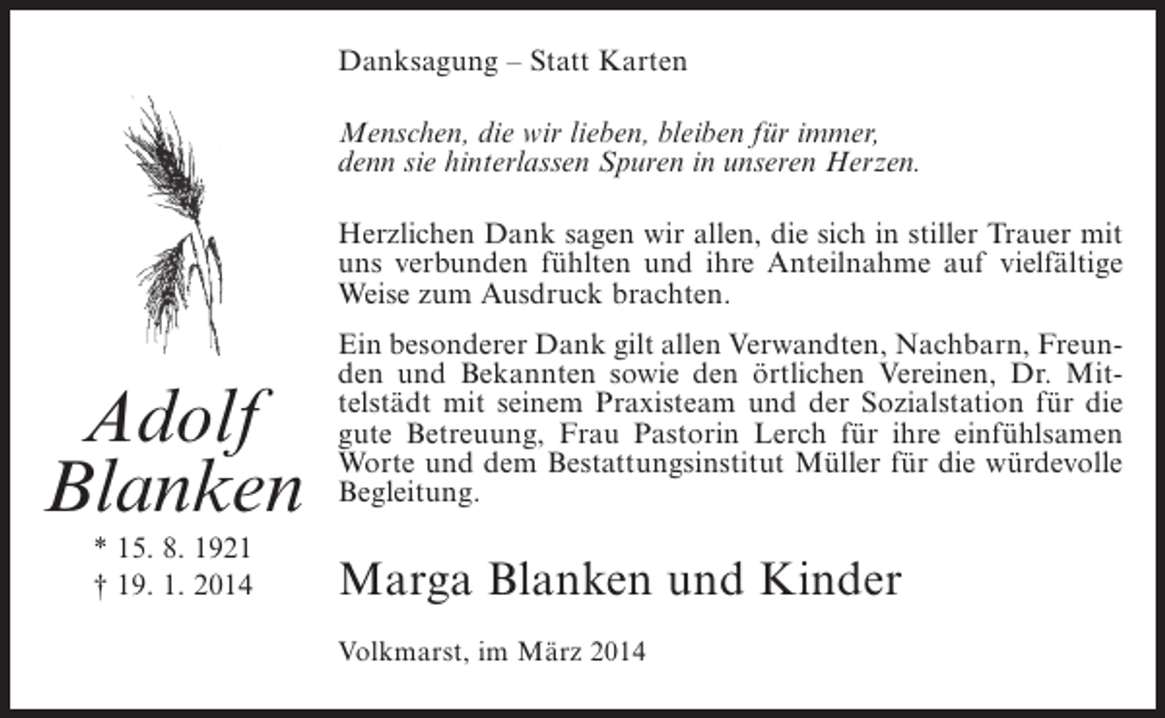 <p>Danksagung – Statt Karten<br />Menschen, die wir lieben, bleiben für immer,<br />denn sie hinterlassen Spuren in unseren Herzen.<br />Herzlichen Dank sagen wir allen, die sich in stiller Trauer mit<br />uns verbunden fühlten und ihre Anteilnahme auf vielfältige<br />Weise zum Ausdruck brachten.</p><p>Adolf<br />Blanken<br />* 15. 8. 1921<br />† 19. 1. 2014</p><p>Ein besonderer Dank gilt allen Verwandten, Nachbarn, Freunden und Bekannten sowie den örtlichen Vereinen, Dr. Mittelstädt mit seinem Praxisteam und der Sozialstation für die<br />gute Betreuung, Frau Pastorin Lerch für ihre einfühlsamen<br />Worte und dem Bestattungsinstitut Müller für die würdevolle<br />Begleitung.</p><p>Marga Blanken und Kinder<br />Volkmarst, im März 2014</p>