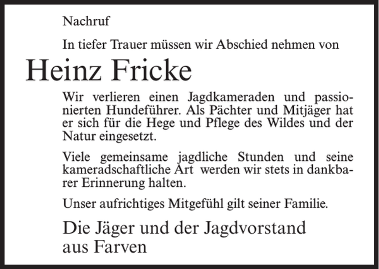 <p>Nachruf<br />In tiefer Trauer müssen wir Abschied nehmen von</p><p>Heinz Fricke<br />Wir verlieren einen Jagdkameraden und passionierten Hundeführer. Als Pächter und Mitjäger hat<br />er sich für die Hege und Pflege des Wildes und der<br />Natur eingesetzt.<br />Viele gemeinsame jagdliche Stunden und seine<br />kameradschaftliche Art werden wir stets in dankbarer Erinnerung halten.<br />Unser aufrichtiges Mitgefühl gilt seiner Familie.</p><p>Die Jäger und der Jagdvorstand<br />aus Farven</p>