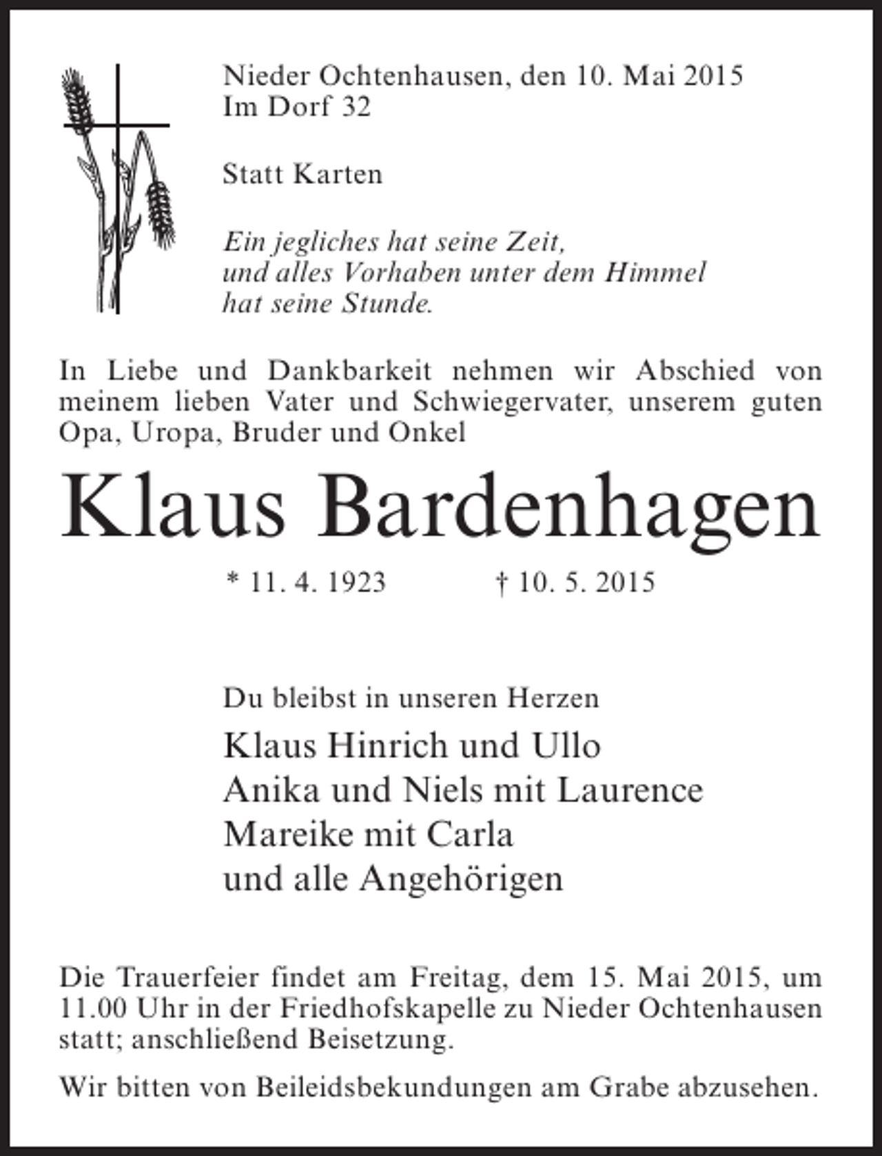 <p>Nieder Ochtenhausen, den 10. Mai 2015<br />Im Dorf 32<br />Statt Karten<br />Ein jegliches hat seine Zeit,<br />und alles Vorhaben unter dem Himmel<br />hat seine Stunde.<br />In Liebe und Dankbarkeit nehmen wir Abschied von<br />meinem lieben Vater und Schwiegervater, unserem guten<br />Opa, Uropa, Bruder und Onkel</p><p>Klaus Bardenhagen<br />* 11. 4. 1923</p><p>† 10. 5. 2015</p><p>Du bleibst in unseren Herzen</p><p>Klaus Hinrich und Ullo<br />Anika und Niels mit Laurence<br />Mareike mit Carla<br />und alle Angehörigen<br />Die Trauerfeier findet am Freitag, dem 15. Mai 2015, um<br />11.00 Uhr in der Friedhofskapelle zu Nieder Ochtenhausen<br />statt; anschließend Beisetzung.<br />Wir bitten von Beileidsbekundungen am Grabe abzusehen.</p>