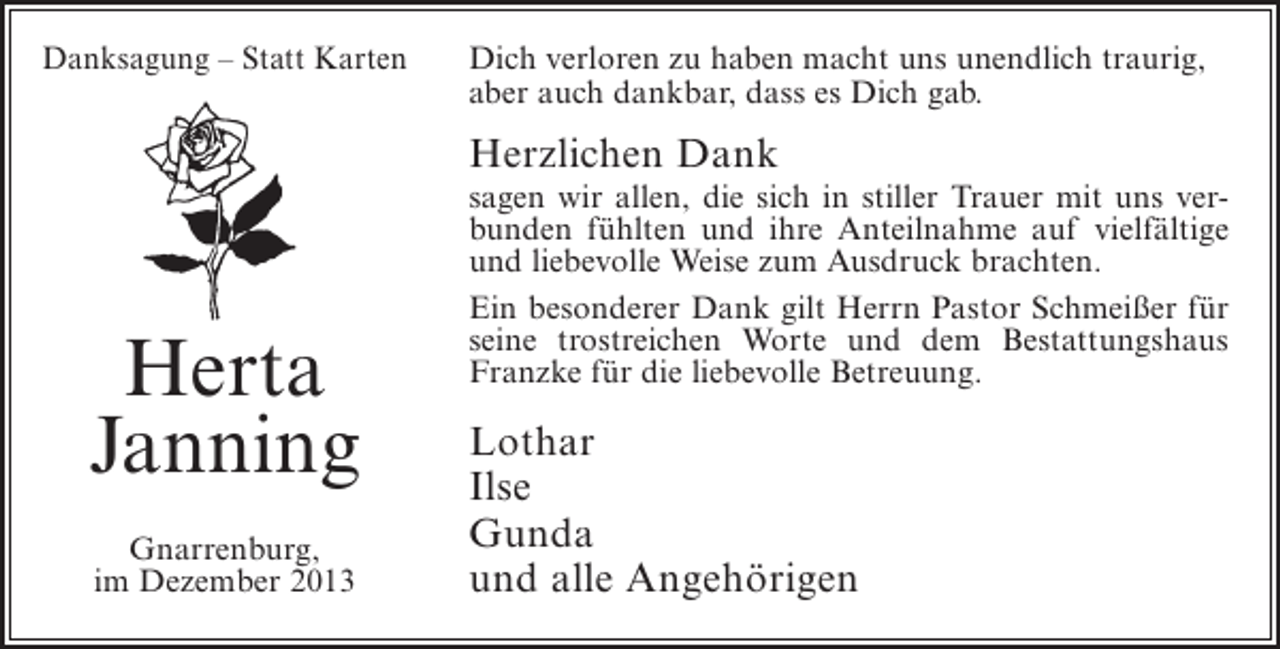 <p>Danksagung – Statt Karten</p><p>Dich verloren zu haben macht uns unendlich traurig,<br />aber auch dankbar, dass es Dich gab.</p><p>Herzlichen Dank</p><p>Herta<br />Janning<br />Gnarrenburg,<br />im Dezember 2013</p><p>sagen wir allen, die sich in stiller Trauer mit uns verbunden fühlten und ihre Anteilnahme auf vielfältige<br />und liebevolle Weise zum Ausdruck brachten.<br />Ein besonderer Dank gilt Herrn Pastor Schmeißer für<br />seine trostreichen Worte und dem Bestattungshaus<br />Franzke für die liebevolle Betreuung.</p><p>Lothar<br />Ilse<br />Gunda<br />und alle Angehörigen</p>
