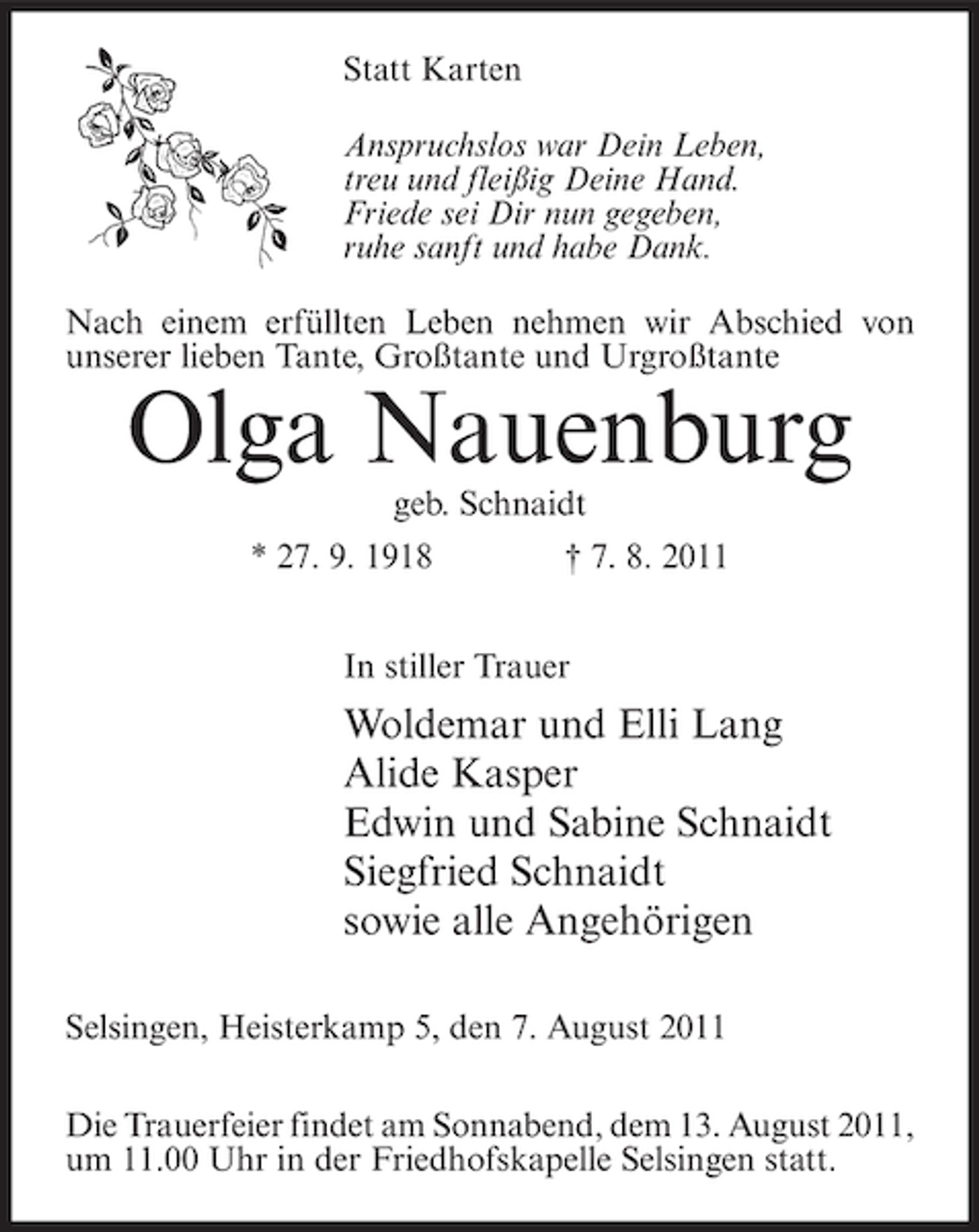 <p>Statt Karten<br />Anspruchslos war Dein Leben,<br />treu und fleißig Deine Hand.<br />Friede sei Dir nun gegeben,<br />ruhe sanft und habe Dank.<br />Nach einem erfüllten Leben nehmen wir Abschied von<br />unserer lieben Tante, Großtante und Urgroßtante</p><p>Olga Nauenburg<br />geb. Schnaidt<br />* 27. 9. 1918</p><p>† 7. 8. 2011</p><p>In stiller Trauer</p><p>Woldemar und Elli Lang<br />Alide Kasper<br />Edwin und Sabine Schnaidt<br />Siegfried Schnaidt<br />sowie alle Angehörigen<br />Selsingen, Heisterkamp 5, den 7. August 2011<br />Die Trauerfeier findet am Sonnabend, dem 13. August 2011,<br />um 11.00 Uhr in der Friedhofskapelle Selsingen statt.</p>
