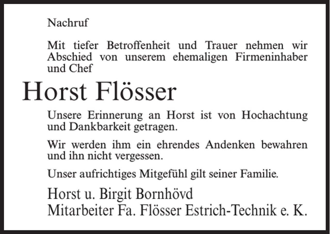 <p>Nachruf<br />Mit tiefer Betroffenheit und Trauer nehmen wir<br />Abschied von unserem ehemaligen Firmeninhaber<br />und Chef</p><p>Horst Flösser<br />Unsere Erinnerung an Horst ist von Hochachtung<br />und Dankbarkeit getragen.<br />Wir werden ihm ein ehrendes Andenken bewahren<br />und ihn nicht vergessen.<br />Unser aufrichtiges Mitgefühl gilt seiner Familie.</p><p>Horst u. Birgit Bornhövd<br />Mitarbeiter Fa. Flösser Estrich-Technik e. K.</p>