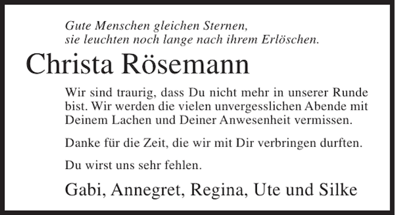 <p>Gute Menschen gleichen Sternen,<br />sie leuchten noch lange nach ihrem Erlöschen.</p><p>Christa Rösemann<br />Wir sind traurig, dass Du nicht mehr in unserer Runde<br />bist. Wir werden die vielen unvergesslichen Abende mit<br />Deinem Lachen und Deiner Anwesenheit vermissen.<br />Danke für die Zeit, die wir mit Dir verbringen durften.<br />Du wirst uns sehr fehlen.</p><p>Gabi, Annegret, Regina, Ute und Silke</p>