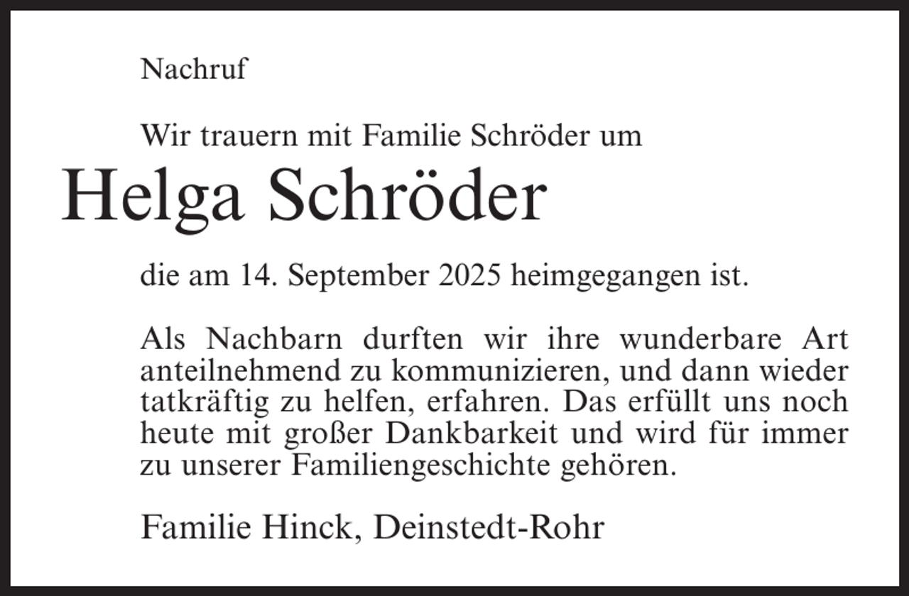 <p>Nachruf</p><p>Wir trauern mit Familie Schröder um</p><p>Helga Schröder</p><p>die am 14. September 2025 heimgegangen ist.<br />Als Nachbarn durften wir ihre wunderbare Art<br />anteilnehmend zu kommunizieren, und dann wieder<br />tatkräftig zu helfen, erfahren. Das erfüllt uns noch<br />heute mit großer Dankbarkeit und wird für immer<br />zu unserer Familiengeschichte gehören.</p><p>Familie Hinck, Deinstedt-Rohr</p>